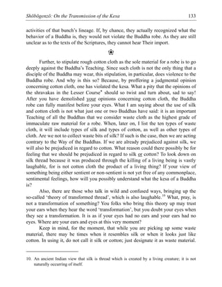 Shōbōgenzō: On the Transmission of the Kesa 133
activities of that bunch’s lineage. If, by chance, they actually recognized what the
behavior of a Buddha is, they would not violate the Buddha robe. As they are still
unclear as to the texts of the Scriptures, they cannot hear Their import.
❀
Further, to stipulate rough cotton cloth as the sole material for a robe is to go
deeply against the Buddha’s Teaching. Since such cloth is not the only thing that a
disciple of the Buddha may wear, this stipulation, in particular, does violence to the
Buddha robe. And why is this so? Because, by proffering a judgmental opinion
concerning cotton cloth, one has violated the kesa. What a pity that the opinions of
the shravakas in the Lesser Course* should so twist and turn about, sad to say!
After you have demolished your opinions concerning cotton cloth, the Buddha
robe can fully manifest before your eyes. What I am saying about the use of silk
and cotton cloth is not what just one or two Buddhas have said: it is an important
Teaching of all the Buddhas that we consider waste cloth as the highest grade of
immaculate raw material for a robe. When, later on, I list the ten types of waste
cloth, it will include types of silk and types of cotton, as well as other types of
cloth. Are we not to collect waste bits of silk? If such is the case, then we are acting
contrary to the Way of the Buddhas. If we are already prejudiced against silk, we
will also be prejudiced in regard to cotton. What reason could there possibly be for
feeling that we should be prejudiced in regard to silk or cotton? To look down on
silk thread because it was produced through the killing of a living being is vastly
laughable, for is not cotton cloth the product of a living thing? If your view of
something being either sentient or non-sentient is not yet free of any commonplace,
sentimental feelings, how will you possibly understand what the kesa of a Buddha
is?
Also, there are those who talk in wild and confused ways, bringing up the
so-called ‘theory of transformed thread’, which is also laughable.10
What, pray, is
not a transformation of something? You folks who bring this theory up may trust
your ears when they hear the word ‘transformation’, but you doubt your eyes when
they see a transformation. It is as if your eyes had no ears and your ears had no
eyes. Where are your ears and eyes at this very moment?
Keep in mind, for the moment, that while you are picking up some waste
material, there may be times when it resembles silk or when it looks just like
cotton. In using it, do not call it silk or cotton; just designate it as waste material.
10. An ancient Indian view that silk is thread which is created by a living creature; it is not
naturally occurring of itself.
 
