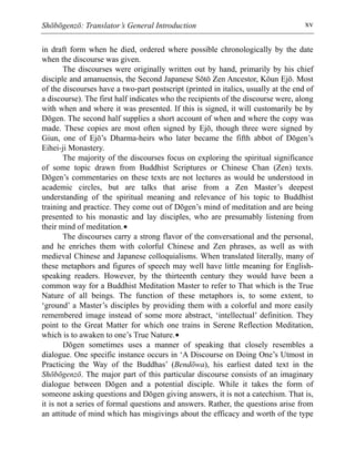 Shōbōgenzō: Translator’s General Introduction xv
in draft form when he died, ordered where possible chronologically by the date
when the discourse was given.
The discourses were originally written out by hand, primarily by his chief
disciple and amanuensis, the Second Japanese Sōtō Zen Ancestor, Kōun Ejō. Most
of the discourses have a two-part postscript (printed in italics, usually at the end of
a discourse). The first half indicates who the recipients of the discourse were, along
with when and where it was presented. If this is signed, it will customarily be by
Dōgen. The second half supplies a short account of when and where the copy was
made. These copies are most often signed by Ejō, though three were signed by
Giun, one of Ejō’s Dharma-heirs who later became the fifth abbot of Dōgen’s
Eihei-ji Monastery.
The majority of the discourses focus on exploring the spiritual significance
of some topic drawn from Buddhist Scriptures or Chinese Chan (Zen) texts.
Dōgen’s commentaries on these texts are not lectures as would be understood in
academic circles, but are talks that arise from a Zen Master’s deepest
understanding of the spiritual meaning and relevance of his topic to Buddhist
training and practice. They come out of Dōgen’s mind of meditation and are being
presented to his monastic and lay disciples, who are presumably listening from
their mind of meditation.•
The discourses carry a strong flavor of the conversational and the personal,
and he enriches them with colorful Chinese and Zen phrases, as well as with
medieval Chinese and Japanese colloquialisms. When translated literally, many of
these metaphors and figures of speech may well have little meaning for English-
speaking readers. However, by the thirteenth century they would have been a
common way for a Buddhist Meditation Master to refer to That which is the True
Nature of all beings. The function of these metaphors is, to some extent, to
‘ground’ a Master’s disciples by providing them with a colorful and more easily
remembered image instead of some more abstract, ‘intellectual’ definition. They
point to the Great Matter for which one trains in Serene Reflection Meditation,
which is to awaken to one’s True Nature.•
Dōgen sometimes uses a manner of speaking that closely resembles a
dialogue. One specific instance occurs in ‘A Discourse on Doing One’s Utmost in
Practicing the Way of the Buddhas’ (Bendōwa), his earliest dated text in the
Shōbōgenzō. The major part of this particular discourse consists of an imaginary
dialogue between Dōgen and a potential disciple. While it takes the form of
someone asking questions and Dōgen giving answers, it is not a catechism. That is,
it is not a series of formal questions and answers. Rather, the questions arise from
an attitude of mind which has misgivings about the efficacy and worth of the type
 