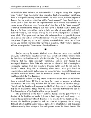 Shōbōgenzō: On the Transmission of the Kesa 134
Because it is waste material, as waste material it is beyond being ‘silk’, beyond
being ‘cotton’. Even though there is a time after death when ordinary people and
those in lofty positions may ‘continue to exist’ as waste matter, we cannot speak of
them as ‘having sentience’, for they will be ‘waste material’. Even though there is
a time when a dead pine tree or chrysanthemum have become waste matter, we
cannot speak of them as being ‘non-sentient’, for they will be ‘waste material’.
When we understand the principle that waste cloth is neither silk nor cotton, and
that it is far from being either pearls or jade, the robe of waste cloth will fully
manifest before us, and, with its arising, we will meet and experience the robe of
waste cloth. When your opinions about silk and cotton have not yet dried up and
fallen away, you will not see ‘waste material’ even in your dreams. Although for
your whole life you may accept and keep to a kesa made from coarse cotton cloth,
should you hold in your mind the view that it is cotton, what you have accepted
will not be the genuine Transmission of the Buddha robe.
❀
Further, among the various kinds of kesas, there are cotton kesas, and silk
kesas, and leather kesas. Buddhas have all made use of each of these at some time,
for these have the Buddhist merits of a Buddha robe. They possess the fundamental
principle that has been genuinely Transmitted without ever having been
interrupted. However, those folks who have not yet discarded their commonplace,
sentimental feelings treat the Buddha’s Dharma lightly and do not trust the
Buddha’s words. They aim at following where others have gone based on
commonplace, sentimental feelings, and we should certainly speak of them as non-
Buddhists who have latched onto the Buddha’s Dharma. They are a bunch that
would demolish the True Teaching.
Some have claimed that they altered the Buddha’s robe based on instructions
from a celestial being. If this is so, then they must be aspiring to celestial
Buddhahood! Or have they become part of some stream of celestial beings?
Disciples of the Buddha will expound the Buddha’s Teaching to celestial beings;
they do not ask celestial beings what the Way is. How sad that those who lack the
True Transmission of the Buddha’s Dharma are like this!
The perspective of the host of celestial beings and the perspective of a
disciple of the Buddha are vastly different in both large and small matters, yet
celestial beings come down to ask disciples of the Buddha for the Teaching. This is
because the Buddhist perspective and the celestial perspective are so vastly
different. Chuck out the narrow-minded perspectives of scholastics and shravakas,
and do not study them: recognize that such persons are of the Lesser Course. The
 
