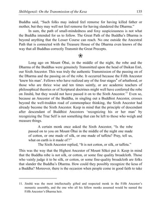 Shōbōgenzō: On the Transmission of the Kesa 135
Buddha said, “Such folks may indeed feel remorse for having killed father or
mother, but they may well not feel remorse for having slandered the Dharma.”
In sum, the path of small-mindedness and foxy suspiciousness is not what
the Buddha intended for us to follow. The Great Path of the Buddha’s Dharma is
beyond anything that the Lesser Course can reach. No one outside the Ancestral
Path that is connected with the Treasure House of the Dharma even knows of the
way that all Buddhas correctly Transmit the Great Precepts.
❀
Long ago on Mount Ōbai, in the middle of the night, the robe and the
Dharma of the Buddhas were genuinely Transmitted upon the head of Daikan Enō,
our Sixth Ancestor. This was truly the authentic Transmission of the passing on of
the Dharma and the passing on of the robe. It occurred because the Fifth Ancestor
‘knew his man’. Fellows who have realized any of the four stages* of arhathood, or
those who are thrice wise and ten times saintly, or are academic teachers of
philosophical theories or of Scriptural doctrines might well have conferred the robe
on Jinshū, but they would not have passed it on to the Sixth Ancestor.11
Even so,
because an Ancestor of the Buddha, in singling out a Buddhist Ancestor, crosses
beyond the well-trodden road of commonplace thinking, the Sixth Ancestor had
already become the Sixth Ancestor. Keep in mind that the principle of descendant
after descendant of Buddhist Ancestors ‘recognizing his or her man’ by
recognizing the True Self is not something that can be left to those who weigh and
measure things.
A certain monk once asked the Sixth Ancestor, “Is the robe
passed on to you on Mount Ōbai in the middle of the night one made
of cotton, or one made of silk, or one made of taffeta? Pray, tell us,
what on earth is it made of?”
The Sixth Ancestor replied, “It is not cotton, or silk, or taffeta.”
This was the way that the Highest Ancestor of Mount Sōkei put it. Keep in mind
that the Buddha robe is not silk, or cotton, or some fine quality broadcloth. Those
who vainly judge it to be silk, or cotton, or some fine-quality broadcloth are folks
that slander the Buddha’s Dharma. How could they possibly recognize the kesa of
a Buddha? Moreover, there is the occasion when people come in good faith to take
11. Jinshū was the most intellectually gifted and respected monk in the Fifth Ancestor’s
monastic assembly, and the one who all his fellow monks assumed would be named the
Fifth Ancestor’s Dharma heir.
 