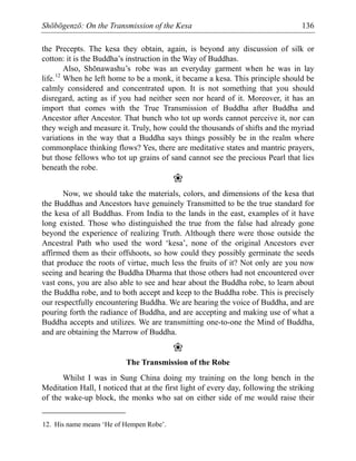 Shōbōgenzō: On the Transmission of the Kesa 136
the Precepts. The kesa they obtain, again, is beyond any discussion of silk or
cotton: it is the Buddha’s instruction in the Way of Buddhas.
Also, Shōnawashu’s robe was an everyday garment when he was in lay
life.12
When he left home to be a monk, it became a kesa. This principle should be
calmly considered and concentrated upon. It is not something that you should
disregard, acting as if you had neither seen nor heard of it. Moreover, it has an
import that comes with the True Transmission of Buddha after Buddha and
Ancestor after Ancestor. That bunch who tot up words cannot perceive it, nor can
they weigh and measure it. Truly, how could the thousands of shifts and the myriad
variations in the way that a Buddha says things possibly be in the realm where
commonplace thinking flows? Yes, there are meditative states and mantric prayers,
but those fellows who tot up grains of sand cannot see the precious Pearl that lies
beneath the robe.
❀
Now, we should take the materials, colors, and dimensions of the kesa that
the Buddhas and Ancestors have genuinely Transmitted to be the true standard for
the kesa of all Buddhas. From India to the lands in the east, examples of it have
long existed. Those who distinguished the true from the false had already gone
beyond the experience of realizing Truth. Although there were those outside the
Ancestral Path who used the word ‘kesa’, none of the original Ancestors ever
affirmed them as their offshoots, so how could they possibly germinate the seeds
that produce the roots of virtue, much less the fruits of it? Not only are you now
seeing and hearing the Buddha Dharma that those others had not encountered over
vast eons, you are also able to see and hear about the Buddha robe, to learn about
the Buddha robe, and to both accept and keep to the Buddha robe. This is precisely
our respectfully encountering Buddha. We are hearing the voice of Buddha, and are
pouring forth the radiance of Buddha, and are accepting and making use of what a
Buddha accepts and utilizes. We are transmitting one-to-one the Mind of Buddha,
and are obtaining the Marrow of Buddha.
❀
The Transmission of the Robe
Whilst I was in Sung China doing my training on the long bench in the
Meditation Hall, I noticed that at the first light of every day, following the striking
of the wake-up block, the monks who sat on either side of me would raise their
12. His name means ‘He of Hempen Robe’.
 