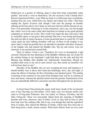 Shōbōgenzō: On the Transmission of the Kesa 137
folded kesa in a gesture of offering, place it atop their head, respectfully make
gasshō,* and recite a verse to themselves. On one occasion I had a feeling that I
had not experienced before. A joy filled my body to overflowing; tears of gratitude,
stealing from my eyes, rolled down my cheeks and soaked my collar. I had been
reading the Āgama Scripture and, though I had seen the passage on humbly
offering up the kesa above one’s head, its relevance had not wholly dawned on me.
Now I was personally witnessing it. In this connection, sad to say, was the thought
that, when I was in my native land, there had been no teacher or any good spiritual
companion to instruct me in this. How could I not regret the days and years I had
so wastefully spent, or not grieve their passing? But now I was seeing and hearing
this and was able to rejoice because of some good deed done in a past life. If I had
vainly spent my time rubbing shoulders with any of those in the temples in my
native land, I could not possibly have sat shoulder-to-shoulder with these Treasures
of the Sangha who had donned the Buddha robe. My joy and sorrow were not
unmixed, as my myriad tears issued forth.
Then, in silence, I took a vow, “Somehow, be I ever so incompetent, I will
correctly Transmit the true inheritance of the Buddha’s Dharma and, out of pity for
the sentient beings in my homeland, I will help them see the robe and hear the
Dharma that Buddha after Buddha has authentically Transmitted. Should my
steadfast faith come to my aid in some unseen way, then surely my heartfelt vow
will not have been in vain.”
Disciples of the Buddha who are now accepting the kesa and keeping to it
should humbly raise it above their head and unfailingly strive, day and night, to
amass the effects of training, for this will produce real spiritual merits. The reading
or hearing of one sentence or one poem from Scripture may well be as common as
trees and stones, whereas the spiritual merits from the genuine Transmission of the
kesa are undoubtedly difficult to encounter anywhere throughout the ten directions.
❀
In Great Sung China during the wintry tenth lunar month of the seventeenth
year of the Chia-ting era (November, 1223), there were two Korean monks who
came to Ch’ing-yüen Prefecture. One was called, in Chinese, Chi-hüen, and the
other Ching-yün. These two incessantly talked about the meaning of Buddhist
doctrine and were, moreover, men of letters. Even so, they had no kesa or alms
bowl and were like ordinary folk. Sad to say, even though they had the superficial
form of monks, they lacked the Dharma of monks, which may have been due to
their being from a small, remote country. When those fellows from our own court
 