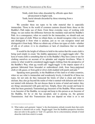 Shōbōgenzō: On the Transmission of the Kesa 139
Ninth, cloth from robes discarded by officials upon their
advancement to higher rank.
Tenth, burial shrouds discarded by those returning from a
funeral.
We consider these ten types to be robe material that is especially
immaculate. Those in the world of common customs discard them: those on the
Buddha’s Path make use of them. From these everyday ways of working with
things, we can realize the difference between the mundane road and the Buddha’s
Path. As a consequence, when we search for the immaculate, we should seek out
these ten types of cloth. When we obtain them, we should recognize what is clean
and distinguish it from what is unclean, just as we can recognize mind and
distinguish it from body. When we obtain any of these ten types of cloth—whether
of silk or of cotton—it is its cleanliness or lack of cleanliness that we should
consider.
It would be the height of silliness to hold to the notion that this waste cloth is
being used simply to create ‘the shabby appearance of a raggle-taggle robe’. The
kesa of waste cloth is something that we in the Buddha’s Way have come to use for
clothing ourselves on account of its splendor and singular loveliness. When it
comes to what would be considered raggle-taggle clothing from the perspective of
the Buddha’s Way, what we would call ‘raggle-taggle’ is the impure aspect of a
garment fabricated from brocaded or embroidered cloth, from fancy-patterned
cloth or silk gauze, or from gold or silver cloth studded with pearls and jade.14
Speaking more generally, in the Buddhism of this land or of other countries,
when we use what is immaculate and wondrously lovely, it should be of those ten
types, for not only do they transcend the limits of what is clean and what is
unclean, they also go beyond the realm of what is tainted with delusion and what is
not tainted with delusion. Do not discuss them in terms of mind and matter; they
are things unconnected with gain and loss. Simply, those who accept and keep to
what has been genuinely Transmitted are Ancestors of the Buddha. When someone
is an Ancestor of the Buddha, we accept and keep to this person as an Ancestor of
the Buddha, for he or she has accepted, and is passing on, the genuine
Transmission. And this Transmission does not depend on what is or is not
14. What makes such garments ‘impure’ is the discriminatory attitude towards them that extols
whatever is deemed rich or costly. ‘Raggle-taggle’ from the Buddhist perspective therefore
does not refer to the quality or ‘look’ of a garment, but to a discriminatory attitude of mind
about the cloth from which it is made.
 