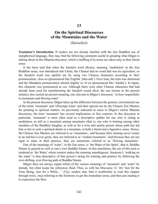 141
13
On the Spiritual Discourses
of the Mountains and the Water
(Sansuikyō)
Translator’s Introduction: If readers are not already familiar with the Zen Buddhist use of
metaphorical language, they may find the following comments useful in grasping what Dōgen is
talking about in this Dharma discourse, which is baffling if its terms are taken only in their literal
sense.
It has been said that when the Sanskrit word dhyāna, meaning ‘meditation’ in the Zen
Buddhist sense, was introduced into China, the Chinese had no word that was its equivalent, so
the Sanskrit word was spelled out by using two Chinese characters according to their
pronunciation: chan-na (pronounced like English ‘john-nah’). Over time, the term was shortened
and the Mandarin pronunciation altered slightly to ch’an (pronounced like ‘tchahn’). In Japan,
this character was pronounced as zen. Although there were other Chinese characters that had
already been used for transliterating the Sanskrit sound dhyā, the one chosen in the present
instance also carried an ancient meaning, one relevant to Dōgen’s discourse: ‘to bow respectfully
to mountains and flowing water’.
In the present discourse, Dōgen takes up the difference between the general, conventional use
of the terms ‘mountain’ and ‘(flowing) water’ and their special use by the Chinese Zen Masters
for pointing to spiritual matters. As previously indicated in notes to Dōgen’s earlier Dharma
discourses, the term ‘mountain’ has several implications in Zen contexts. In this discourse in
particular, ‘mountain’ is most often used as a descriptive epithet for one who is sitting in
meditation, as still as a mountain among mountains (that is, one who is training among other
members of the Buddhist Sangha), as well as for a wise and saintly person whose path has led
him or her to seek a spiritual abode in a mountain, in both a literal and a figurative sense. Hence,
the Chinese Zen Masters are referred to as ‘mountains’, and because their training never comes
to an end but is ever green, they are referred to as ‘verdant mountains’. And because they are not
rigid or static in their practice, they are sometimes referred to as ‘flowing mountains’.
One of the meanings of ‘water’, in the Zen sense, is ‘the Water of the Spirit’, that is, Buddha
Nature in general as well as one’s own Buddha Nature. In this translation, the use of this term is
rendered as ‘the Water’ where context makes the meaning unambiguous. Someone’s ‘walking on
the water’ is thus descriptive of that person’s doing his training and practice by following the
ever-shifting, ever-flowing path of Buddha Nature.
Dōgen does not always signal which of the various meanings of ‘mountain’ and ‘water’ he
intends, but often keeps his references fluid. Thus, as with his Discourse 11: On ‘Just for the
Time Being, Just for a While…’ (Uji), readers may find it worthwhile to read this chapter
through twice, once referring to the footnotes to get the immediate sense, and then just reading it
to experience the flow.
 