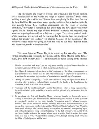 Shōbōgenzō: On the Spiritual Discourses of the Mountains and the Water 142
The ‘mountains and water’ of which I am speaking at the present moment
are a manifestation of the words and ways of former Buddhas.1
Both terms,
residing in their place within the Dharma, have completely fulfilled their function
for these Buddhas. Because these words signify conditions that actively exist in the
time periods before these Buddhas disappeared into the realm of spiritual
Emptiness,2
they refer to something that exists here and now, and because they
signify the Self before any sign of these Buddhas’ existence has appeared, they
transcend anything that manifests before our very eyes. The various spiritual merits
of the mountains are so vast and far reaching that the merits from our practice of
‘riding the clouds’ will certainly be attained because of the mountains.3
The
wondrous effects from our ‘going on with the wind to our back’, beyond doubt,
will liberate us, thanks to the mountains.4
❀
The monk Dōkai of Mount Daiyō, in instructing his assembly, said, “The
verdant mountains are constantly moving on, and the Stone Maiden, in the dark of
night, gives birth to Her Child.” 5
The mountains are never lacking in the spiritual
1. That is, ‘mountains’ and ‘water’ are not only terms used by previous Masters but also, as
metaphors, can embody the way in which these Masters functioned.
2. Rev. Master Jiyu-Kennett often referred to this ‘emptiness’ as “the fullest emptiness you can
ever experience.” She herself used the term ‘the Immaculacy of Emptiness’ to describe It in
a way that did not contain a connotation of a negative and ‘devoid’ sort of emptiness.
3. ‘Riding the clouds’—originally, a Taoist term—refers to rising to higher levels. Here, it
probably refers to trainees realizing higher spiritual levels, thanks to the Buddhas and the
Ancestors, as well as to one’s fellow trainees.
4. ‘Going on with the wind to our back’—another Taoist term—refers to being supported by a
favorable tailwind, again, probably to be understood as spiritual help and support from the
Sangha.
5. To paraphrase the first half, Buddhist Masters who are literally, or figuratively, always
‘sitting’ in meditation (the mountains) and whose training and practice is ‘alive’ (verdant)
are constantly moving on (or, more literally, ‘progressing apace’), ‘always becoming
Buddha’. The second phrase has multiple meanings which arise from the resonance of the
saying. For example, on one level, the epithet ‘The Stone Maiden’ refers to That Which Is,
from which all things arise, without having to depend on any external ‘impregnating’ agent
and without the process being visible (happening ‘in the dark of night’). On another level,
the Stone Maiden refers to the trainee whose intent to realize Truth is active, but whose
mind is as hard as rock. Yet, despite this hardness, it will, through training, crack open, and
the Child of Enlightenment will be born.
 