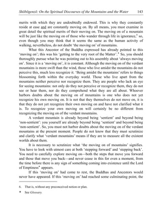 Shōbōgenzō: On the Spiritual Discourses of the Mountains and the Water 143
merits with which they are undoubtedly endowed. This is why they constantly
reside at ease and are constantly moving on. By all means, you must examine in
great detail the spiritual merits of their moving on. The moving on of a mountain
will be just like the moving on of those who wander through life in ignorance,6
so,
even though you may think that it seems the same as the human activity of
walking, nevertheless, do not doubt ‘the moving on’ of mountains.
What this Ancestor of the Buddha expressed has already pointed to this
‘moving on’; this was his ‘getting to the very root of the Matter’.* So, you should
thoroughly pursue what he was pointing out to his assembly about ‘always moving
on’. Since it is a ‘moving on’, it is constant. Although the moving on of the verdant
mountains is more swift than the wind, those who live amidst the mountains do not
perceive this, much less recognize it. ‘Being amidst the mountains’ refers to things
blossoming forth within the everyday world. Those who live apart from the
mountains neither perceive nor recognize them. They are people who lack an eye
for seeing mountains: not only do they not perceive or recognize them, they do not
see or hear them, nor do they comprehend what they are all about. Whoever
harbors doubts about the moving on of mountains is one who does not yet
recognize his own moving on. It is not that they themselves do not move on, it is
that they do not yet recognize their own moving on and have not clarified what it
is. To recognize your own moving on will certainly be no different from
recognizing the moving on of the verdant mountains.
A verdant mountain is already beyond being ‘sentient’ and beyond being
‘non-sentient’: you yourself are already beyond being ‘sentient’ and beyond being
‘non-sentient’. So, you must not harbor doubts about the moving on of the verdant
mountains at the present moment. People do not know that they must scrutinize
and clarify what ‘verdant mountains’ means if they are to measure all the existent
worlds about them.
It is necessary to scrutinize what ‘the moving on of mountains’ signifies.
You have to look with utmost care at both ‘stepping forward’ and ‘stepping back’.
You need to carefully explore moving on—both the steps that move you forward
and those that move you back—and never cease in this for even a moment, from
the time before there is any sign of something coming into existence until the Lord
of Emptiness* appears.
If this ‘moving on’ had come to rest, the Buddhas and Ancestors would
never have appeared. If this ‘moving on’ had reached some culminating point, the
6. That is, without any preconceived notion or plan.
* See Glossary.
 