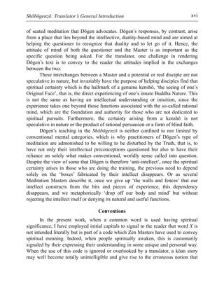 Shōbōgenzō: Translator’s General Introduction xvi
of seated meditation that Dōgen advocates. Dōgen’s responses, by contrast, arise
from a place that lies beyond the intellective, duality-based mind and are aimed at
helping the questioner to recognize that duality and to let go of it. Hence, the
attitude of mind of both the questioner and the Master is as important as the
specific question being asked. For the translator, one challenge in rendering
Dōgen’s text is to convey to the reader the attitudes implied in the exchanges
between the two.
These interchanges between a Master and a potential or real disciple are not
speculative in nature, but invariably have the purpose of helping disciples find that
spiritual certainty which is the hallmark of a genuine kenshō, ‘the seeing of one’s
Original Face’, that is, the direct experiencing of one’s innate Buddha Nature. This
is not the same as having an intellectual understanding or intuition, since the
experience takes one beyond those functions associated with the so-called rational
mind, which are the foundation and authority for those who are not dedicated to
spiritual pursuits. Furthermore, the certainty arising from a kenshō is not
speculative in nature or the product of rational persuasion or a form of blind faith.
Dōgen’s teaching in the Shōbōgenzō is neither confined to nor limited by
conventional mental categories, which is why practitioners of Dōgen’s type of
meditation are admonished to be willing to be disturbed by the Truth, that is, to
have not only their intellectual preconceptions questioned but also to have their
reliance on solely what makes conventional, worldly sense called into question.
Despite the view of some that Dōgen is therefore ‘anti-intellect’, once the spiritual
certainty arises in those who are doing the training, the previous need to depend
solely on the ‘boxes’ fabricated by their intellect disappears. Or as several
Meditation Masters describe it, once we give up ‘the walls and fences’ that our
intellect constructs from the bits and pieces of experience, this dependency
disappears, and we metaphorically ‘drop off our body and mind’ but without
rejecting the intellect itself or denying its natural and useful functions.
Conventions
In the present work, when a common word is used having spiritual
significance, I have employed initial capitals to signal to the reader that word X is
not intended literally but is part of a code which Zen Masters have used to convey
spiritual meaning. Indeed, when people spiritually awaken, this is customarily
signaled by their expressing their understanding in some unique and personal way.
When the use of this code is ignored or overlooked by a translator, a kōan story
may well become totally unintelligible and give rise to the erroneous notion that
 