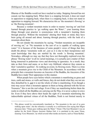 Shōbōgenzō: On the Spiritual Discourses of the Mountains and the Water 144
Dharma of the Buddha would not have reached us today. Stepping forward has not
ceased, nor has stepping back. When there is a stepping forward, it does not stand
in opposition to stepping back; when there is a stepping back, it does not stand in
opposition to stepping forward. We characterize this as ‘the mountain’s flowing’ or
as ‘the flowing mountain’.
Because a verdant mountain trains in order to master ‘moving on’ and Enō
learned through practice to ‘go walking upon the Water’,7
your learning these
things through your practice is synonymous with a mountain’s learning them
through practice. Without the mountains’ altering their body or mind, they have
been going all around and about, learning through practice, with the look of a
mountain about them.
Do not slander the mountains by saying, “Verdant mountains are incapable
of moving on,” or “No mountain to the east of us is capable of walking upon
water.” It is because of the baseness of some people’s views of things that they
doubt the phrase ‘mountains walk on’, just as it is due to their inexperience and
scant knowledge that they are startled by the words ‘a flowing mountain’.
Nowadays, although we may say that they have not thoroughly explored even the
phrase ‘flowing water’ in all its varied meanings, it is actually just a matter of their
being immersed in pedestrian views and drowning in ignorance. As a result, they
take as their form and name, or as their very lifeblood, whatever they esteem as
their ‘cumulative qualities’. Its walking on exists; its flowing exists. There is a time
when a mountain gives rise to the Child of the Mountain. In accordance with the
principle that a mountain becomes an Ancestor of the Buddha, the Ancestors of the
Buddha have made Their appearance in this manner.
When people have eyes before which a mountain is manifesting as grass and
trees, earth and stones, or walls and fences, they do not doubt what they see nor are
they disturbed by it, and it is not the whole of what is manifesting. Even though a
time may occur when a mountain appears to them as being adorned with the Seven
Treasures,* this is not the real refuge. Even if they see manifesting before them the
realm in which all the Buddhas are carrying out the Way, it is never a place to crave
for. Even if they have above their heads the sight of a mountain manifesting the
indescribable spiritual virtues of all the Buddhas, Truth is not limited merely to
7. This phrase would be conventionally translated as ‘The mountain to the east of us goes
walking upon water’, but the reference is actually to a well-known Zen saying that Dōgen
discusses later, “Tōzan goes walking upon the Water.” Tōzan (‘The East Mountain’) was an
epithet for the Sixth Chinese Ancestor Daikan Enō; it is unrelated to the name Tōzan,
meaning ‘Cave Mountain’, by which several other monks are known, such as Tōzan Ryōkai.
 