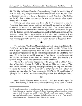 Shōbōgenzō: On the Spiritual Discourses of the Mountains and the Water 145
this. The fully visible manifestation of each and every thing is the physical body of
each and every thing along with the environment in which it exists. So, such views
as those above are not to be taken as the manner in which Ancestors of the Buddha
put the Way into practice: they are merely what people can see when looking
through a hollow straw.
Splitting ‘subjective’ mind apart from ‘objective’ environment is what the
Great Sage Shakyamuni warned us about; intellectually expounding on ‘mind’ or
expounding on ‘nature’ is not something that Ancestors of the Buddha undertake.
Having theories about mind or about nature is a profession for those who are apart
from the Buddhist Way; to be bogged down in words and phrases is not speech that
leads to liberation. There is a state that is free from such conditions as these. It has
been described as “The verdant mountains are constantly moving on,” and as “Enō
went walking upon the Water.” You need to explore this state in the greatest detail.
❀
The statement “The Stone Maiden, in the dark of night, gives birth to Her
Child” refers to the time when the Stone Maiden gives birth to Her Child as ‘in the
dark of night’. Generally speaking, there are stones that are male and stones that
are female, as well as stones that are neither male nor female, and all of these quite
nicely fill up the heavens and fill up the earth. And there are heavenly stones and
there are earthly stones, which those who wander without a preconceived goal
speak of, though persons who really know them are rare indeed.8
One needs to understand the principle of Her ‘giving birth to a Child’. At the
time of Her giving birth to the Child, are Parent and Child made separate? You
must devote yourself to exploring through your training not only that ‘the Child
becoming the Parent’ is the full manifestation of ‘giving birth to the Child’, but
also that ‘the time when the Parent becomes the Child’ is the full manifestation of
‘giving birth to the Child’. You must thoroughly penetrate what is being said here.
❀
Great Teacher Ummon Bun’en once said, “Enō went walking upon the
Water.” The meaning of what is fully manifested through these words is that all
8. To paraphrase one level of meaning, male and female stones refer to those who are ‘Stone
Maiden’ trainees as explained in footnote 5. These ‘stones’, as well as conventional stones,
occur in both heavenly and earthly worlds. Though people may speak of spiritually
developed beings as heavenly (‘beings spiritually beyond me’) or as earthly (‘real people’),
those who can actually distinguish between them are rare indeed.
 