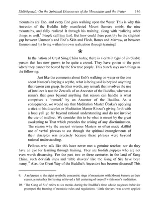 Shōbōgenzō: On the Spiritual Discourses of the Mountains and the Water 146
mountains are Enō, and every Enō goes walking upon the Water. This is why this
Ancestor of the Buddha fully manifested Mount Sumeru amidst the nine
mountains, and fully realized It through his training, along with realizing other
things as well.9
People call him Enō. But how could there possibly be the slightest
gap between Ummon’s and Enō’s Skin and Flesh, Bones and Marrow, or between
Ummon and his living within his own realization through training?
❀
In the nation of Great Sung China today, there is a certain type of unreliable
person that has now grown to be quite a crowd. They have gotten to the point
where they cannot be bested by the few true people. This bunch says such things as
the following:
Just like the comments about Enō’s walking on water or the one
about Nansen’s buying a scythe, what is being said is beyond anything
that reason can grasp. In other words, any remark that involves the use
of intellect is not the Zen talk of an Ancestor of the Buddha, whereas a
remark that goes beyond anything that reason can handle is what
comprises a ‘remark’ by an Ancestor of the Buddha. As a
consequence, we would say that Meditation Master Ōbaku’s applying
a stick to his disciples or Meditation Master Rinzai’s giving forth with
a loud yell go far beyond rational understanding and do not involve
the use of intellect. We consider this to be what is meant by the great
awakening to That which precedes the arising of any discrimination.
The reason why the ancient virtuous Masters so often made skillful
use of verbal phrases to cut through the spiritual entanglements of
their disciples was precisely because these phrases were beyond
rational understanding.
Fellows who talk like this have never met a genuine teacher, nor do they
have an eye for learning through training. They are foolish puppies who are not
even worth discussing. For the past two or three centuries in the land of Sung
China, such devilish imps and ‘little shavers’ like the Gang of Six have been
many.10
Alas, the Great Way of the Buddha’s Ancestors has become diseased! This
9. A reference to the eight symbolic concentric rings of mountains with Mount Sumeru as their
center, a metaphor for having achieved a full centering of oneself within one’s meditation.
10. ‘The Gang of Six’ refers to six monks during the Buddha’s time whose wayward behavior
prompted the framing of monastic rules and regulations. ‘Little shavers’ was a term applied
 