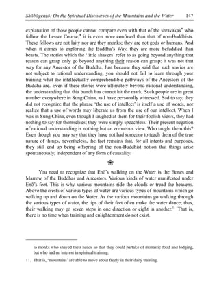 Shōbōgenzō: On the Spiritual Discourses of the Mountains and the Water 147
explanation of those people cannot compare even with that of the shravakas* who
follow the Lesser Course;* it is even more confused than that of non-Buddhists.
These fellows are not laity nor are they monks; they are not gods or humans. And
when it comes to exploring the Buddha’s Way, they are more befuddled than
beasts. The stories which the ‘little shavers’ refer to as going beyond anything that
reason can grasp only go beyond anything their reason can grasp: it was not that
way for any Ancestor of the Buddha. Just because they said that such stories are
not subject to rational understanding, you should not fail to learn through your
training what the intellectually comprehendible pathways of the Ancestors of the
Buddha are. Even if these stories were ultimately beyond rational understanding,
the understanding that this bunch has cannot hit the mark. Such people are in great
number everywhere in Sung China, as I have personally witnessed. Sad to say, they
did not recognize that the phrase ‘the use of intellect’ is itself a use of words, nor
realize that a use of words may liberate us from the use of our intellect. When I
was in Sung China, even though I laughed at them for their foolish views, they had
nothing to say for themselves; they were simply speechless. Their present negation
of rational understanding is nothing but an erroneous view. Who taught them this?
Even though you may say that they have not had someone to teach them of the true
nature of things, nevertheless, the fact remains that, for all intents and purposes,
they still end up being offspring of the non-Buddhist notion that things arise
spontaneously, independent of any form of causality.
❀
You need to recognize that Enō’s walking on the Water is the Bones and
Marrow of the Buddhas and Ancestors. Various kinds of water manifested under
Enō’s feet. This is why various mountains ride the clouds or tread the heavens.
Above the crests of various types of water are various types of mountains which go
walking up and down on the Water. As the various mountains go walking through
the various types of water, the tips of their feet often make the water dance; thus,
their walking may go seven steps in one direction or eight in another.11
That is,
there is no time when training and enlightenment do not exist.
to monks who shaved their heads so that they could partake of monastic food and lodging,
but who had no interest in spiritual training.
11. That is, ‘mountains’ are able to move about freely in their daily training.
 