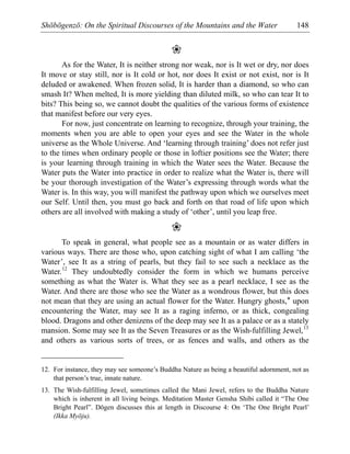 Shōbōgenzō: On the Spiritual Discourses of the Mountains and the Water 148
❀
As for the Water, It is neither strong nor weak, nor is It wet or dry, nor does
It move or stay still, nor is It cold or hot, nor does It exist or not exist, nor is It
deluded or awakened. When frozen solid, It is harder than a diamond, so who can
smash It? When melted, It is more yielding than diluted milk, so who can tear It to
bits? This being so, we cannot doubt the qualities of the various forms of existence
that manifest before our very eyes.
For now, just concentrate on learning to recognize, through your training, the
moments when you are able to open your eyes and see the Water in the whole
universe as the Whole Universe. And ‘learning through training’ does not refer just
to the times when ordinary people or those in loftier positions see the Water; there
is your learning through training in which the Water sees the Water. Because the
Water puts the Water into practice in order to realize what the Water is, there will
be your thorough investigation of the Water’s expressing through words what the
Water is. In this way, you will manifest the pathway upon which we ourselves meet
our Self. Until then, you must go back and forth on that road of life upon which
others are all involved with making a study of ‘other’, until you leap free.
❀
To speak in general, what people see as a mountain or as water differs in
various ways. There are those who, upon catching sight of what I am calling ‘the
Water’, see It as a string of pearls, but they fail to see such a necklace as the
Water.12
They undoubtedly consider the form in which we humans perceive
something as what the Water is. What they see as a pearl necklace, I see as the
Water. And there are those who see the Water as a wondrous flower, but this does
not mean that they are using an actual flower for the Water. Hungry ghosts,* upon
encountering the Water, may see It as a raging inferno, or as thick, congealing
blood. Dragons and other denizens of the deep may see It as a palace or as a stately
mansion. Some may see It as the Seven Treasures or as the Wish-fulfilling Jewel,13
and others as various sorts of trees, or as fences and walls, and others as the
12. For instance, they may see someone’s Buddha Nature as being a beautiful adornment, not as
that person’s true, innate nature.
13. The Wish-fulfilling Jewel, sometimes called the Mani Jewel, refers to the Buddha Nature
which is inherent in all living beings. Meditation Master Gensha Shibi called it “The One
Bright Pearl”. Dōgen discusses this at length in Discourse 4: On ‘The One Bright Pearl’
(Ikka Myōju).
 