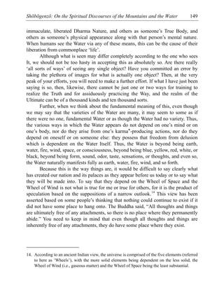 Shōbōgenzō: On the Spiritual Discourses of the Mountains and the Water 149
immaculate, liberated Dharma Nature, and others as someone’s True Body, and
others as someone’s physical appearance along with that person’s mental nature.
When humans see the Water via any of these means, this can be the cause of their
liberation from commonplace ‘life’.
Although what is seen may differ completely according to the one who sees
It, we should not be too hasty in accepting this as absolutely so. Are there really
‘all sorts of ways’ of seeing any single object? Have you committed an error by
taking the plethora of images for what is actually one object? Then, at the very
peak of your efforts, you will need to make a further effort. If what I have just been
saying is so, then, likewise, there cannot be just one or two ways for training to
realize the Truth and for assiduously practicing the Way, and the realm of the
Ultimate can be of a thousand kinds and ten thousand sorts.
Further, when we think about the fundamental meaning of this, even though
we may say that the varieties of the Water are many, it may seem to some as if
there were no one, fundamental Water or as though the Water had no variety. Thus,
the various ways in which the Water appears do not depend on one’s mind or on
one’s body, nor do they arise from one’s karma*-producing actions, nor do they
depend on oneself or on someone else: they possess that freedom from delusion
which is dependent on the Water Itself. Thus, the Water is beyond being earth,
water, fire, wind, space, or consciousness, beyond being blue, yellow, red, white, or
black, beyond being form, sound, odor, taste, sensations, or thoughts, and even so,
the Water naturally manifests fully as earth, water, fire, wind, and so forth.
Because this is the way things are, it would be difficult to say clearly what
has created our nation and its palaces as they appear before us today or to say what
they will be made into. To say that they depend on the Wheel of Space and the
Wheel of Wind is not what is true for me or true for others, for it is the product of
speculation based on the suppositions of a narrow outlook.14
This view has been
asserted based on some people’s thinking that nothing could continue to exist if it
did not have some place to hang onto. The Buddha said, “All thoughts and things
are ultimately free of any attachments, so there is no place where they permanently
abide.” You need to keep in mind that even though all thoughts and things are
inherently free of any attachments, they do have some place where they exist.
14. According to an ancient Indian view, the universe is comprised of the five elements (referred
to here as ‘Wheels’), with the more solid elements being dependent on the less solid, the
Wheel of Wind (i.e., gaseous matter) and the Wheel of Space being the least substantial.
 