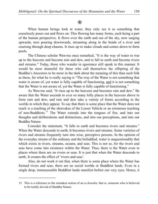 Shōbōgenzō: On the Spiritual Discourses of the Mountains and the Water 150
❀
When human beings look at water, they only see it as something that
ceaselessly pours out and flows on. This flowing has many forms, each being a part
of the human perspective. It flows over the earth and out of the sky, now surging
upwards, now pouring downwards, streaming along in the bends of a river and
coursing through deep chasms. It rises up to make clouds and comes down to form
pools.
The Chinese scholar Wen-tsu once remarked, “It is the way of water to rise
up to the heavens and become rain and dew, and to fall to earth and become rivers
and streams.” Today, those who wander in ignorance still speak in this manner. It
would be most shameful for those who call themselves the offspring of the
Buddha’s Ancestors to be more in the dark about the meaning of this than such folk
as these, for what he is really saying is “The way of the Water is not something that
water is aware of, yet water is fully capable of functioning, and it is not something
that the Water is not aware of, yet the Water is fully capable of functioning.”
As Wen-tsu said, “It rises up to the heavens and becomes rain and dew.” Be
aware that the Water ascends to ever so many lofty places in the heavens above to
form rain and dew, and rain and dew take a variety of forms according to the
worlds in which they appear. To say that there is some place that the Water does not
reach is a teaching of the shravakas of the Lesser Vehicle or an erroneous teaching
of non-Buddhists.15
The Water extends into the tongues of fire, and into our
thoughts and deliberations and distinctions, and into our perceptions, and into our
Buddha Nature.
Consider the statement, “It falls to earth and becomes rivers and streams.”
When the Water descends to earth, It becomes rivers and streams. Some varieties of
rivers and streams frequently turn into wise, perceptive persons. In the opinion of
the everyday stream of the ordinary and the befuddled, water is unquestionably that
which exists in rivers, streams, oceans, and seas. This is not so, for the rivers and
seas have come into existence within the Water. Thus, there is the Water even in
places where there are no rivers or seas. It is just that when the Water descends to
earth, It creates the effect of ‘rivers and seas’.
Also, do not work it out that, when there is some place where the Water has
formed rivers and seas, there are no social worlds or Buddhist lands. Even in a
single drop, immeasurable Buddhist lands manifest before our very eyes. Hence, it
15. This is a reference to the mistaken notion of an icchantika, that is, someone who is believed
to be totally devoid of Buddha Nature.
 