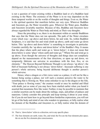Shōbōgenzō: On the Spiritual Discourses of the Mountains and the Water 151
is not a question of water existing within a Buddhist land or of a Buddhist land
existing in the Water. The existence of the Water is in no way dependent on the
three temporal worlds or on the worlds of thoughts and things. Even so, the Water
is the spiritual question that manifests before our very eyes. Wherever Buddhas
and Ancestors go, the Water invariably goes. Wherever the Water goes, Buddhas
and Ancestors invariably manifest. Because of this, Buddhas and Ancestors have
always regarded the Water as Their body and mind, as Their very thoughts.
Since the preceding is so, there is no document within or outside Buddhism
that says that the Water does not run upwards. The path of the Water circulates
every which way—up above and down below, far and wide. So, within Buddhist
Scriptures, it is said that fire and wind climb up above, earth and water go down
below. This ‘up above and down below’ is something to investigate in particular.
Consider carefully the ‘up above and down below’ of the Buddha’s Way. It means
that the place where earth and water go is ‘down below’; it does not mean that
down below is some ‘place’ where earth and water go.16
Where fire and wind go is
up above. Even though the universe of thoughts and things does not completely
depend on the measurements of the four directions, or upon up and down, we
temporarily fabricate our universe in accordance with the four, five, or six
elements.17
The Heaven Beyond Deliberate Thought is not always ‘up above’; the
Hell of Incessant Suffering is not always ‘down below’. Incessant suffering is one
person’s whole universe; being beyond deliberate thought is another person’s
whole universe.
Hence, when a dragon or a fish views water as a palace, it will not be like a
human being seeing a palace, nor will such a creature perceive the water to be
something that is flowing on. Were some onlooker to say to the dragon or the fish,
“Your palace is flowing water,” the creature would at once be startled and filled
with doubt, just as some of you may have been startled earlier when you heard it
asserted that mountains flow like water. Further, it may be possible to maintain that
a similar assertion can be made about the railings, steps, and pillars of palaces and
mansions. Calmly consider this principle and keep turning it about in your mind,
for if you do not learn how to go beyond these borderline expressions, you will not
let go of the body and mind of one who wanders in ignorance, or fully realize what
the domain of the Buddhas and Ancestors is, or fully realize what the domain of
16. That is, ‘down below’ refers to a direction, not to any specific place.
17. The four elements are earth, water, fire, and wind; the five are the four elements plus space;
the six are the five elements plus consciousness.
 