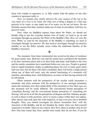 Shōbōgenzō: On the Spiritual Discourses of the Mountains and the Water 152
those who wander in ignorance is, or fully realize what the palace of one who
wanders in ignorance really is.
Now, we humans may clearly perceive the very essence of the sea or the
very heart of a river to be water, but what sort of thing a dragon or a fish may
perceive to be water, or may make use of as water, we do not yet know. Do not
foolishly assume that other creatures make use of water in accordance with how we
perceive water.
Now, when we Buddhist trainees learn about the Water, we should not
blindly cling to just the everyday, human view of water; we need to go on and
investigate through our practice the Water of the Buddha’s Way. How we view the
term ‘Water’ as used by the Ancestors of the Buddha is something we need to
investigate through our practice. We also need to investigate through our practice
whether or not the Water actually exists within the traditional families of the
Buddha’s Ancestors.
❀
The mountain, from times immemorial, has served as the place of residence
for great saintly ones. Both the wise and the saintly have considered the mountain
to be their innermost place and to be their body and mind. And thanks to the wise
and the saintly, mountains have manifested before our very eyes. People in general
tend to regard mountains simply as gathering places for ever so many great saints
and wise ones, but for those who enter a mountain, there will not be a single person
whom any of them will meet; only the natural functioning of a mountain will
manifest, and nothing more. And furthermore, no traces of their having entered will
be left behind.
When someone with the perspective of the secular world encounters a
mountain, and when someone with the perspective of one amongst mountains
meets this mountain, how their minds think of this mountain or how their eyes see
this mountain will be vastly different. The conventional human perception of
‘something flowing’ and the conventional human perception of ‘something not
flowing’ will not be at all like the perceptions of dragons and fish. Ordinary people,
as well as those in lofty positions, strive to secure a place within their own sphere;
other species may look upon this with suspicion, or may even give rise to doubtful
thoughts. Thus, you should investigate the phrase ‘mountains flow’ with the
Ancestors of the Buddha, and do not abandon the matter when you find yourself
surprised or in doubt. Taken in one context, they flow; taken in another, they do not
flow. One time round, they flow; another time round, they do not flow. If you do
 
