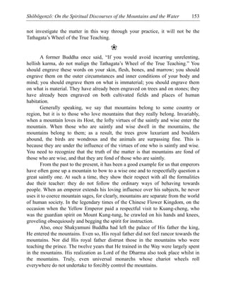 Shōbōgenzō: On the Spiritual Discourses of the Mountains and the Water 153
not investigate the matter in this way through your practice, it will not be the
Tathagata’s Wheel of the True Teaching.
❀
A former Buddha once said, “If you would avoid incurring unrelenting,
hellish karma, do not malign the Tathagata’s Wheel of the True Teaching.” You
should engrave these words on your skin, flesh, bones, and marrow; you should
engrave them on the outer circumstances and inner conditions of your body and
mind; you should engrave them on what is immaterial; you should engrave them
on what is material. They have already been engraved on trees and on stones; they
have already been engraved on both cultivated fields and places of human
habitation.
Generally speaking, we say that mountains belong to some country or
region, but it is to those who love mountains that they really belong. Invariably,
when a mountain loves its Host, the lofty virtues of the saintly and wise enter the
mountain. When those who are saintly and wise dwell in the mountains, the
mountains belong to them; as a result, the trees grow luxuriant and boulders
abound, the birds are wondrous and the animals are surpassing fine. This is
because they are under the influence of the virtues of one who is saintly and wise.
You need to recognize that the truth of the matter is that mountains are fond of
those who are wise, and that they are fond of those who are saintly.
From the past to the present, it has been a good example for us that emperors
have often gone up a mountain to bow to a wise one and to respectfully question a
great saintly one. At such a time, they show their respect with all the formalities
due their teacher: they do not follow the ordinary ways of behaving towards
people. When an emperor extends his loving influence over his subjects, he never
uses it to coerce mountain sages, for clearly, mountains are separate from the world
of human society. In the legendary times of the Chinese Flower Kingdom, on the
occasion when the Yellow Emperor paid a respectful visit to Kuang-cheng, who
was the guardian spirit on Mount Kung-tung, he crawled on his hands and knees,
groveling obsequiously and begging the spirit for instruction.
Also, once Shakyamuni Buddha had left the palace of His father the king,
He entered the mountains. Even so, His royal father did not feel rancor towards the
mountains. Nor did His royal father distrust those in the mountains who were
teaching the prince. The twelve years that He trained in the Way were largely spent
in the mountains. His realization as Lord of the Dharma also took place whilst in
the mountains. Truly, even universal monarchs whose chariot wheels roll
everywhere do not undertake to forcibly control the mountains.
 