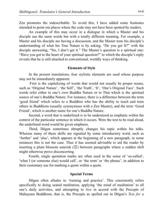 Shōbōgenzō: Translator’s General Introduction xvii
Zen promotes the indescribable. To avoid this, I have added some footnotes
intended to point out places where the code may not have been spotted by readers.
An example of this may occur in a dialogue in which a Master and his
disciple use the same words but with a totally different meaning. For example, a
Master and his disciple are having a discussion, and the Master tests his disciple’s
understanding of what his True Nature is by asking, “Do you get It?” with the
disciple answering, “No, I don’t get it.” The Master’s question is a spiritual one:
“Have you got to the heart of your spiritual question?” to which the disciple’s reply
reveals that he is still attached to conventional, worldly ways of thinking.
Elements of Style
In the present translations, four stylistic elements are used whose purpose
may not be immediately apparent:
First is the capitalizing of words that would not usually be proper nouns,
such as ‘Original Nature’, ‘the Self’, ‘the Truth’, ‘It’, ‘One’s Original Face’. Such
words refer either to one’s own Buddha Nature or to That which is the spiritual
source of one’s Buddha Nature. For instance, there is a difference between the term
‘good friend’ which refers to a Buddhist who has the ability to teach and train
others in Buddhism (usually synonymous with a Zen Master), and the term ‘Good
Friend’, which is another name for one’s Buddha Nature.
Second, a word that is underlined is to be understood as emphatic within the
context of the particular sentence in which it occurs. Were the text to be read aloud,
the underlined word would be given emphasis.
Third, Dōgen sometimes abruptly changes his topic within his talks.
Whereas many of these shifts are signaled by some introductory word, such as
‘further’ and ‘also’, which appears at the beginning of a new paragraph, in some
instances this is not the case. Thus it has seemed advisable to aid the reader by
inserting a plum blossom asterisk ( ) between paragraphs where a sudden shift
might otherwise prove disconcerting.
Fourth, single quotation marks are often used in the sense of ‘so-called’,
‘what I (or someone else) would call’, or ‘the term’ or ‘the phrase’, in addition to
their customary use for marking a quote within a quote.
Special Terms
Dōgen often alludes to ‘training and practice’. This consistently refers
specifically to doing seated meditation, applying ‘the mind of meditation’ to all
one’s daily activities, and attempting to live in accord with the Precepts of
Mahayana Buddhism, that is, the Precepts as spelled out in Dōgen’s Text for a
 