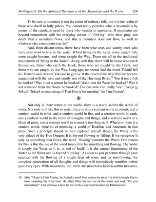 Shōbōgenzō: On the Spiritual Discourses of the Mountains and the Water 154
To be sure, a mountain is not the realm of ordinary folk, nor is it the realm of
those who dwell in lofty places. You cannot really perceive what a mountain is by
means of the standards used by those who wander in ignorance. If mountains are
beyond comparison with the everyday notion of ‘flowing’, who then, pray, can
doubt that a mountain flows, and that a mountain does not flow, as well as
whatever else a mountain may do?
And, from distant times, there have been wise ones and saintly ones who
were even wont to live on the water. Whilst living on the water, some caught fish,
some caught humans, and some caught the Way. These are all in the traditional
mainstream of ‘being in the Water’. Along with this, there will be those who catch
themselves, those who catch the Hook, those who are caught by the Hook, and
those who are caught by the Way. Long ago, no sooner had the monk Tokujō left
his Transmission Master Yakusan to go live at the heart of the river than he became
acquainted with the wise and saintly one of the Hua-tung River.18
Was it not a fish
he hooked? Was it not a person he hooked? Was it not the Water he hooked? Was it
not someone from the Water he hooked? The one who can really ‘see’ Tokujō is
Tokujō. Tokujō encountering of That One is his meeting ‘the True Person’.
❀
Not only is there water in the world, there is a world within the world of
water. Not only is it like this in water, there is also a sentient world in clouds, and a
sentient world in wind, and a sentient world in fire, and a sentient world in earth,
and a sentient world in the realm of thoughts and things, and a sentient world in a
blade of grass, and a sentient world in a monk’s traveling staff. Wherever there is a
sentient world, there is, of necessity, a world of Buddhas and Ancestors in that
place. Such a principle should be well explored indeed! Hence, the Water is the
very palace of the True Dragon: It is beyond flowing or falling. If we recognize It
only as something that flows, the word ‘flowing’ slanders the Water. One reason
for this is that the use of the word forces It to be something not flowing. The Water
is simply the Water as It is, in and of Itself. It is the natural functioning of the
Water as the Water and is beyond ‘flowing’. As soon as you penetrate through your
practice both the flowing of a single drop of water and its non-flowing, the
complete penetration of all thoughts and things will immediately manifest before
your very eyes. With mountains, too, there are mountains hidden within treasures,
18. After Tokujō left his Master, he ferried a small boat across the river. He tried to teach Zen to
those boarding his ferry boat. He often lifted his oar out of the water and said, “Do you
understand?” One of those whom he met in this way later became his Dharma heir.
 