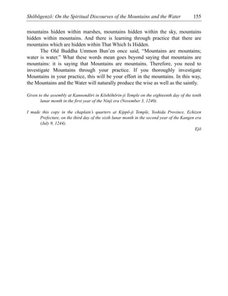 Shōbōgenzō: On the Spiritual Discourses of the Mountains and the Water 155
mountains hidden within marshes, mountains hidden within the sky, mountains
hidden within mountains. And there is learning through practice that there are
mountains which are hidden within That Which Is Hidden.
The Old Buddha Ummon Bun’en once said, “Mountains are mountains;
water is water.” What these words mean goes beyond saying that mountains are
mountains: it is saying that Mountains are mountains. Therefore, you need to
investigate Mountains through your practice. If you thoroughly investigate
Mountains in your practice, this will be your effort in the mountains. In this way,
the Mountains and the Water will naturally produce the wise as well as the saintly.
Given to the assembly at Kannondōri in Kōshōhōrin-ji Temple on the eighteenth day of the tenth
lunar month in the first year of the Ninji era (November 3, 1240).
I made this copy in the chaplain’s quarters at Kippō-ji Temple, Yoshida Province, Echizen
Prefecture, on the third day of the sixth lunar month in the second year of the Kangen era
(July 9, 1244).
Ejō
 