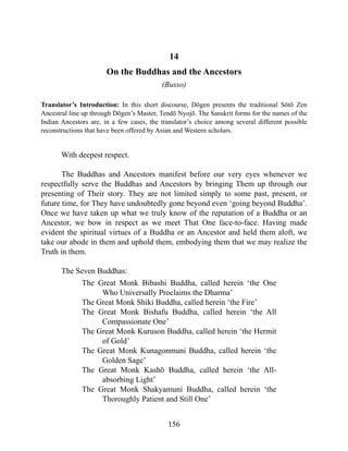 14
On the Buddhas and the Ancestors
(Busso)
Translator’s Introduction: In this short discourse, Dōgen presents the traditional Sōtō Zen
Ancestral line up through Dōgen’s Master, Tendō Nyojō. The Sanskrit forms for the names of the
Indian Ancestors are, in a few cases, the translator’s choice among several different possible
reconstructions that have been offered by Asian and Western scholars.
With deepest respect.
The Buddhas and Ancestors manifest before our very eyes whenever we
respectfully serve the Buddhas and Ancestors by bringing Them up through our
presenting of Their story. They are not limited simply to some past, present, or
future time, for They have undoubtedly gone beyond even ‘going beyond Buddha’.
Once we have taken up what we truly know of the reputation of a Buddha or an
Ancestor, we bow in respect as we meet That One face-to-face. Having made
evident the spiritual virtues of a Buddha or an Ancestor and held them aloft, we
take our abode in them and uphold them, embodying them that we may realize the
Truth in them.
The Seven Buddhas:
The Great Monk Bibashi Buddha, called herein ‘the One
Who Universally Proclaims the Dharma’
The Great Monk Shiki Buddha, called herein ‘the Fire’
The Great Monk Bishafu Buddha, called herein ‘the All
Compassionate One’
The Great Monk Kuruson Buddha, called herein ‘the Hermit
of Gold’
The Great Monk Kunagonmuni Buddha, called herein ‘the
Golden Sage’
The Great Monk Kashō Buddha, called herein ‘the All-
absorbing Light’
The Great Monk Shakyamuni Buddha, called herein ‘the
Thoroughly Patient and Still One’
156
 