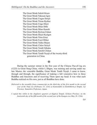 Shōbōgenzō: On the Buddhas and the Ancestors 158
The Great Monk Sekitō Kisen
The Great Monk Yakusan Igen
The Great Monk Ungan Donjō
The Great Monk Tōzan Ryōkai
The Great Monk Ungo Dōyō
The Great Monk Dōan Dōhi
The Great Monk Dōan Kanshi
The Great Monk Ryōzan Enkan
The Great Monk Daiyō Kyōgen
The Great Monk Tōsu Gisei
The Great Monk Fuyō Dōkai
The Great Monk Tanka Shijun
The Great Monk Chōro Seiryō
The Great Monk Tendō Sōkaku
The Great Monk Setchō Chikan
The Great Monk Tendō Nyojō of the twenty-third
generation in China
❀
During the summer retreat in the first year of the Chinese Pao-ch’ing era
(1225) in Great Sung China, whilst I, Dōgen, was training and serving under my
late Master, the venerable Buddha, Great Monk Tendō Nyojō, I came to know,
through and through, the significance of making a full venerative bow to these
Buddhas and Ancestors and of receiving Them upon my head. It was what each
Buddha realized on His own, just as all Buddhas have done.
Delivered to the assembly from a manuscript on the third day of the first month in the second
year of the Ninji era (February 15, 1241) at Kannondōri in Kōshōhōrin-ji Temple, Uji
Province, Yamashiro Prefecture, Japan.
I copied this whilst in the chaplain’s quarters at Kippō-ji Temple, Echizen Province, on the
fourteenth day of the fifth month of the second year of the Kangen era (May 20, 1244).
Ejō
 