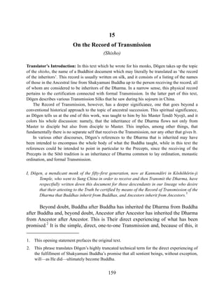 15
On the Record of Transmission
(Shisho)
Translator’s Introduction: In this text which he wrote for his monks, Dōgen takes up the topic
of the shisho, the name of a Buddhist document which may literally be translated as ‘the record
of the inheritors’. This record is usually written on silk, and it consists of a listing of the names
of those in the Ancestral line from Shakyamuni Buddha up to the person receiving the record, all
of whom are considered to be inheritors of the Dharma. In a narrow sense, this physical record
pertains to the certification connected with formal Transmission. In the latter part of this text,
Dōgen describes various Transmission Silks that he saw during his sojourn in China.
The Record of Transmission, however, has a deeper significance, one that goes beyond a
conventional historical approach to the topic of ancestral succession. This spiritual significance,
as Dōgen tells us at the end of this work, was taught to him by his Master Tendō Nyojō, and it
colors his whole discussion: namely, that the inheritance of the Dharma flows not only from
Master to disciple but also from disciple to Master. This implies, among other things, that
fundamentally there is no separate self that receives the Transmission, nor any other that gives It.
In various other discourses, Dōgen’s references to the Dharma that is inherited may have
been intended to encompass the whole body of what the Buddha taught, while in this text the
references could be intended to point in particular to the Precepts, since the receiving of the
Precepts in the Sōtō tradition is an inheritance of Dharma common to lay ordination, monastic
ordination, and formal Transmission.
I, Dōgen, a mendicant monk of the fifty-first generation, now at Kannondōri in Kōshōhōrin-ji
Temple, who went to Sung China in order to receive and then Transmit the Dharma, have
respectfully written down this document for those descendants in our lineage who desire
that their attesting to the Truth be certified by means of the Record of Transmission of the
Dharma that Buddhas inherit from Buddhas, and Ancestors inherit from Ancestors.
1
Beyond doubt, Buddha after Buddha has inherited the Dharma from Buddha
after Buddha and, beyond doubt, Ancestor after Ancestor has inherited the Dharma
from Ancestor after Ancestor. This is Their direct experiencing of what has been
promised.
2
It is the simple, direct, one-to-one Transmission and, because of this, it
1. This opening statement prefaces the original text.
2. This phrase translates Dōgen’s highly truncated technical term for the direct experiencing of
the fulfillment of Shakyamuni Buddha’s promise that all sentient beings, without exception,
will—as He did—ultimately become Buddha.
159
 