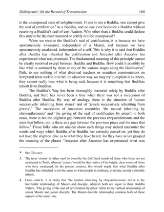 Shōbōgenzō: On the Record of Transmission 160
is the unsurpassed state of enlightenment. If one is not a Buddha, one cannot give
the seal of certification* to a Buddha, and no one ever becomes a Buddha without
receiving a Buddha’s seal of certification. Who other than a Buddha could declare
this state to be the most honored or certify it to be unsurpassed?
When we receive the Buddha’s seal of certification, it is because we have
spontaneously awakened, independent of a Master, and because we have
spontaneously awakened, independent of a self. This is why it is said that Buddha
after Buddha has inherited the certification and Ancestor after Ancestor has
experienced what was promised. The fundamental meaning of this principle cannot
be clearly resolved except between Buddha and Buddha. How could it possibly be
like what is surmised by those at any of the various stages along the Bodhisattva*
Path, to say nothing of what doctrinal teachers or mundane commentators on
Scriptural texts reckon it to be! In whatever way we may try to explain it to others,
they cannot really hear what is being said, because it is something that Buddhas
inherit from Buddhas.
The Buddha’s Way has been thoroughly mastered solely by Buddha after
Buddha, and there has never been a time when there was not a succession of
Buddha after Buddha. By way of analogy, there is the situation of ‘stones
successively inheriting from stones’ and of ‘jewels successively inheriting from
jewels’.3
The succession of Ancestors resembles ‘the mutual inheriting by
chrysanthemums’ and ‘the giving of the seal of certification by pines’: in both
cases, there is not the slightest gap between the previous chrysanthemums and the
ones that follow, nor is there any gap between the previous pines and the ones that
follow.4
Those folks who are unclear about such things may indeed encounter the
words and ways which Buddha after Buddha has correctly passed on, yet they do
not have the slightest clue as to what they have heard, for they have never grasped
the meaning of the phrase “Ancestor after Ancestor has experienced what was
* See Glossary.
3. The term ‘stones’ is often used to describe the dull, hard minds of those who have not yet
awakened to Truth, whereas ‘jewels’ would be descriptive of the bright, clear minds of those
who have awakened. In the present context, this would imply that what Buddha after
Buddha has inherited is not the same as what people in ordinary, everyday society culturally
inherit.
4. From context, it is likely that ‘the mutual inheriting by chrysanthemums’ refers to the
horizontal relationship of Master and disciple, wherein both are equal in their Buddha
Nature. ‘The giving of the seal of certification by pines’ refers to the vertical relationship of
senior Master and junior disciple. The Master-disciple relationship contains both of these
aspects at the same time.
 