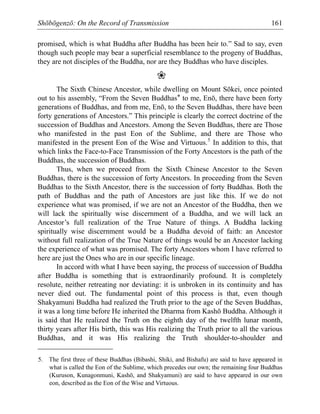 Shōbōgenzō: On the Record of Transmission 161
promised, which is what Buddha after Buddha has been heir to.” Sad to say, even
though such people may bear a superficial resemblance to the progeny of Buddhas,
they are not disciples of the Buddha, nor are they Buddhas who have disciples.
❀
The Sixth Chinese Ancestor, while dwelling on Mount Sōkei, once pointed
out to his assembly, “From the Seven Buddhas* to me, Enō, there have been forty
generations of Buddhas, and from me, Enō, to the Seven Buddhas, there have been
forty generations of Ancestors.” This principle is clearly the correct doctrine of the
succession of Buddhas and Ancestors. Among the Seven Buddhas, there are Those
who manifested in the past Eon of the Sublime, and there are Those who
manifested in the present Eon of the Wise and Virtuous.5
In addition to this, that
which links the Face-to-Face Transmission of the Forty Ancestors is the path of the
Buddhas, the succession of Buddhas.
Thus, when we proceed from the Sixth Chinese Ancestor to the Seven
Buddhas, there is the succession of forty Ancestors. In proceeding from the Seven
Buddhas to the Sixth Ancestor, there is the succession of forty Buddhas. Both the
path of Buddhas and the path of Ancestors are just like this. If we do not
experience what was promised, if we are not an Ancestor of the Buddha, then we
will lack the spiritually wise discernment of a Buddha, and we will lack an
Ancestor’s full realization of the True Nature of things. A Buddha lacking
spiritually wise discernment would be a Buddha devoid of faith: an Ancestor
without full realization of the True Nature of things would be an Ancestor lacking
the experience of what was promised. The forty Ancestors whom I have referred to
here are just the Ones who are in our specific lineage.
In accord with what I have been saying, the process of succession of Buddha
after Buddha is something that is extraordinarily profound. It is completely
resolute, neither retreating nor deviating: it is unbroken in its continuity and has
never died out. The fundamental point of this process is that, even though
Shakyamuni Buddha had realized the Truth prior to the age of the Seven Buddhas,
it was a long time before He inherited the Dharma from Kashō Buddha. Although it
is said that He realized the Truth on the eighth day of the twelfth lunar month,
thirty years after His birth, this was His realizing the Truth prior to all the various
Buddhas, and it was His realizing the Truth shoulder-to-shoulder and
5. The first three of these Buddhas (Bibashi, Shiki, and Bishafu) are said to have appeared in
what is called the Eon of the Sublime, which precedes our own; the remaining four Buddhas
(Kuruson, Kunagonmuni, Kashō, and Shakyamuni) are said to have appeared in our own
eon, described as the Eon of the Wise and Virtuous.
 