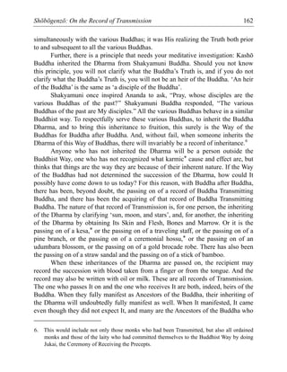 Shōbōgenzō: On the Record of Transmission 162
simultaneously with the various Buddhas; it was His realizing the Truth both prior
to and subsequent to all the various Buddhas.
Further, there is a principle that needs your meditative investigation: Kashō
Buddha inherited the Dharma from Shakyamuni Buddha. Should you not know
this principle, you will not clarify what the Buddha’s Truth is, and if you do not
clarify what the Buddha’s Truth is, you will not be an heir of the Buddha. ‘An heir
of the Buddha’ is the same as ‘a disciple of the Buddha’.
Shakyamuni once inspired Ananda to ask, “Pray, whose disciples are the
various Buddhas of the past?” Shakyamuni Buddha responded, “The various
Buddhas of the past are My disciples.” All the various Buddhas behave in a similar
Buddhist way. To respectfully serve these various Buddhas, to inherit the Buddha
Dharma, and to bring this inheritance to fruition, this surely is the Way of the
Buddhas for Buddha after Buddha. And, without fail, when someone inherits the
Dharma of this Way of Buddhas, there will invariably be a record of inheritance.6
Anyone who has not inherited the Dharma will be a person outside the
Buddhist Way, one who has not recognized what karmic* cause and effect are, but
thinks that things are the way they are because of their inherent nature. If the Way
of the Buddhas had not determined the succession of the Dharma, how could It
possibly have come down to us today? For this reason, with Buddha after Buddha,
there has been, beyond doubt, the passing on of a record of Buddha Transmitting
Buddha, and there has been the acquiring of that record of Buddha Transmitting
Buddha. The nature of that record of Transmission is, for one person, the inheriting
of the Dharma by clarifying ‘sun, moon, and stars’, and, for another, the inheriting
of the Dharma by obtaining Its Skin and Flesh, Bones and Marrow. Or it is the
passing on of a kesa,* or the passing on of a traveling staff, or the passing on of a
pine branch, or the passing on of a ceremonial hossu,* or the passing on of an
udumbara blossom, or the passing on of a gold brocade robe. There has also been
the passing on of a straw sandal and the passing on of a stick of bamboo.
When these inheritances of the Dharma are passed on, the recipient may
record the succession with blood taken from a finger or from the tongue. And the
record may also be written with oil or milk. These are all records of Transmission.
The one who passes It on and the one who receives It are both, indeed, heirs of the
Buddha. When they fully manifest as Ancestors of the Buddha, their inheriting of
the Dharma will undoubtedly fully manifest as well. When It manifested, It came
even though they did not expect It, and many are the Ancestors of the Buddha who
6. This would include not only those monks who had been Transmitted, but also all ordained
monks and those of the laity who had committed themselves to the Buddhist Way by doing
Jukai, the Ceremony of Receiving the Precepts.
 