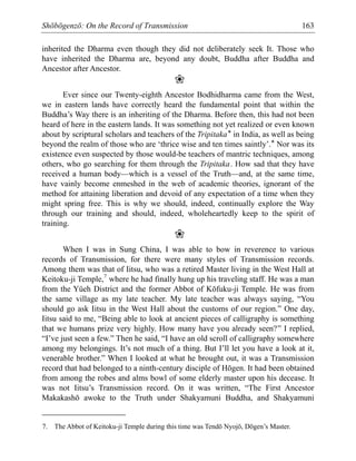 Shōbōgenzō: On the Record of Transmission 163
inherited the Dharma even though they did not deliberately seek It. Those who
have inherited the Dharma are, beyond any doubt, Buddha after Buddha and
Ancestor after Ancestor.
❀
Ever since our Twenty-eighth Ancestor Bodhidharma came from the West,
we in eastern lands have correctly heard the fundamental point that within the
Buddha’s Way there is an inheriting of the Dharma. Before then, this had not been
heard of here in the eastern lands. It was something not yet realized or even known
about by scriptural scholars and teachers of the Tripitaka* in India, as well as being
beyond the realm of those who are ‘thrice wise and ten times saintly’.* Nor was its
existence even suspected by those would-be teachers of mantric techniques, among
others, who go searching for them through the Tripitaka. How sad that they have
received a human body—which is a vessel of the Truth—and, at the same time,
have vainly become enmeshed in the web of academic theories, ignorant of the
method for attaining liberation and devoid of any expectation of a time when they
might spring free. This is why we should, indeed, continually explore the Way
through our training and should, indeed, wholeheartedly keep to the spirit of
training.
❀
When I was in Sung China, I was able to bow in reverence to various
records of Transmission, for there were many styles of Transmission records.
Among them was that of Iitsu, who was a retired Master living in the West Hall at
Keitoku-ji Temple,7
where he had finally hung up his traveling staff. He was a man
from the Yüeh District and the former Abbot of Kōfuku-ji Temple. He was from
the same village as my late teacher. My late teacher was always saying, “You
should go ask Iitsu in the West Hall about the customs of our region.” One day,
Iitsu said to me, “Being able to look at ancient pieces of calligraphy is something
that we humans prize very highly. How many have you already seen?” I replied,
“I’ve just seen a few.” Then he said, “I have an old scroll of calligraphy somewhere
among my belongings. It’s not much of a thing. But I’ll let you have a look at it,
venerable brother.” When I looked at what he brought out, it was a Transmission
record that had belonged to a ninth-century disciple of Hōgen. It had been obtained
from among the robes and alms bowl of some elderly master upon his decease. It
was not Iitsu’s Transmission record. On it was written, “The First Ancestor
Makakashō awoke to the Truth under Shakyamuni Buddha, and Shakyamuni
7. The Abbot of Keitoku-ji Temple during this time was Tendō Nyojō, Dōgen’s Master.
 