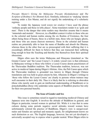 Shōbōgenzō: Translator’s General Introduction xviii
Precepts Master’s Giving the Mahayana Precepts (Kyōjukaimon) and The
Scripture of Brahma’s Net (Bommō Kyō). Similarly, references to ‘studying’ denote
training under a Zen Master, and do not signify the undertaking of a scholastic
regimen.
To render the Japanese word tennin (or ninden) I have used the phrase
‘ordinary people and those in lofty places’. Some translators render it as ‘gods and
men’. There is the danger that some readers may therefore assume that it means
‘immortals and mortals’. However, in a Buddhist context it refers to those who are
in the celestial and human realms among the six Realms of Existence, the four
others being those of beasts, those in a hellish state, those who are hungry ghosts,
and those who are asuras (heaven stormers). Those in the celestial and human
realms are potentially able to hear the name of Buddha and absorb the Dharma,
whereas those in the other four are so preoccupied with their suffering that it is
exceedingly difficult for them to believe that they can transcend their suffering
long enough to hear the Teaching and thereby free themselves from their spiritual
obsessions.
Dōgen often uses the terms Mahayana and Hinayana (translated as ‘the
Greater Course’ and ‘the Lesser Course’). A widely voiced view is that references
in Mahayana writings to those who follow a Lesser Course denote practitioners of
the Theravadan Buddhist tradition. The Theravadan tradition, however, was not
active in medieval Japan during Dōgen’s lifetime. Also, the Pali Canon upon which
the Theravadan tradition is grounded was known to Dōgen through Chinese
translations and was held in great esteem by him. Allusions in Dōgen’s writings to
‘those who follow the Lesser Course’ are clearly to persons whom trainees may
well encounter in their daily life. Thus it is likely that he is referring to shravakas
(those who merely seek to gain an intellectual understanding of Buddhism) or to
pratyekabuddhas (those who undertake some aspects of Buddhist practice but only
for their own personal benefit).
The Issue of Gender and Sex
This issue is sometimes raised in regard to translating medieval Chinese and
Japanese texts into English. It involves the attitude of Buddhism in general, and
Dōgen in particular, toward women in spiritual life. While it is true that in some
cultures during some periods negative social attitudes toward women have
unfortunately colored the practice of Buddhism, Dōgen’s view is unequivocal:
males and females are spiritual and monastic equals, for enlightenment knows no
such distinction as sex. The English language, however, has not yet developed a
universally accepted way to express what is gender neutral. When Dōgen refers to
 