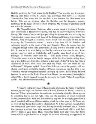 Shōbōgenzō: On the Record of Transmission 164
Buddha awoke to the Truth under Kashō Buddha.” That was the way it was put.
Having seen these words, I, Dōgen, was convinced that there is a Dharma
Transmission from a true heir to a true heir. It was Dharma that I had never seen
before. This was an occasion when the Buddhas and the Ancestors, unseen,
responded to the needs of one of Their offspring. My feelings of gratitude could
not match the moment.
The Venerable Master Shūgetsu, while a senior monk at Keitoku-ji Temple,
also showed me a Transmission record, one that he said belonged to Ummon’s
lineage. The name of the Master just preceding the person who was receiving the
Transmission record, along with those of the Indian and Chinese Ancestors of the
Buddha, were arranged in columns, below which was the name of the person
receiving the Transmission record. It made a link from all the Buddhas and
Ancestors directly to the name of the new Ancestor. Thus, the names from the
Tathagata through some forty generations all came down to the name of the new
heir. It was as if he were being certified by each new Ancestor in turn. Some
names, however, such as Makakashō and Ananda, were lined up as if they
belonged to branches other than his. I then asked Senior Monk Shūgetsu,
“Venerable monk, when we list the lineages of the five Zen families today, there
are a few differences from this. What is at the heart of this? If there has been a
succession of heirs from India one after the other, how can there be any
differences?” Shūgetsu replied, “Even if the differences were far greater, still, we
should simply pass on that the Buddhas of Mount Ummon are like this. Why is our
Venerable Master Shakyamuni revered so deeply by others? He is deeply revered
because He awoke to the Truth. Why is Great Master Ummon revered so deeply by
others? He is deeply revered because he awoke to the Truth.” When I heard these
words, I had a bit more understanding.
❀
Nowadays in the provinces of Kiangsu and Chekiang, the heads of the large
temples, by and large, are Dharma heirs of Rinzai, Ummon, or Tōzan. However, a
bunch of fellows who proclaim themselves to be distantly related to Rinzai are up
to something that is just not right. They join the assembly of some prominent
Master, purportedly to train, and then earnestly beg him for a hanging portrait or a
scroll inscribed with some Dharma saying, which they then store up for future use
as proof of their being this Master’s Dharma heir. As if this were not enough, there
are among such types those ‘dogs’ who, having earnestly requested, say, a Dharma
inscription or a portrait from some venerable monk, hoard such objects until their
store of them is quite large. Then, when they reach their later years, they bribe
some official to get themselves a temple. At the time when they are appointed its
 