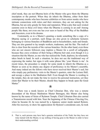 Shōbōgenzō: On the Record of Transmission 165
chief monk, they are not Dharma heirs of the Master who gave them the Dharma
inscription or the portrait. When they do inherit the Dharma, either from their
contemporary monks who have become celebrities or from senior monks who have
intimate connections with rulers and their ministers, they are not asking for the
Dharma, but are only greedy for fame and reputation. What a pity that such wicked
customs exist in these evil times when the Dharma is coming to an end! Among
people like these, not even one has ever seen or heard of the Way of the Buddhas
and Ancestors, even in his dreams.
Customarily, as to a Master’s granting a monk something like a copy of a
Dharma saying or a portrait, such things are also given to scholastic lecturers
belonging to various branches of Buddhism and to householders, male and female.
They are also granted to lay temple workers, tradesmen, and the like. The truth of
this is clear from the records of the various branches. On the other hand, even those
who are not sincere followers may implore a Master for a scroll of calligraphy
because they crave evidence of their being a Dharma heir and, even though it is a
situation that the Master, as one who has realized the Truth, deplores, he reluctantly
takes brush in hand. In such a situation, he does not use the traditional way of
expressing the matter, but signs it with some phrase like ‘your Master is me’. In
recent times, the procedure is simply for some monk to inherit the Dharma as a
Master as soon as he attains any degree of proficiency in his Master’s assembly.
And many indeed are the fellows who have never received their Master’s seal, but
who simply pay perfunctory visits to the Master’s quarters, enter the Lecture Hall,
and occupy a place in the Meditation Hall. Even though the Master is residing in
the temple, they do not make the time to receive his personal instruction, yet they
claim that Master to be their Master, should they happen to break open the Great
Matter.8
❀
There was a monk known as Chief Librarian Den, who was a remote
descendant of the Rinzai Meditation Master Butsugen, this Master also being
known by the name of Seien of Ryūmon Temple. Chief Librarian Den also carried
a Transmission record with him. Near the beginning of the Chinese Chia-ting Era,
when he became ill, he was nursed by a Japanese senior monk named Ryūzen.
After his recovery, to show his appreciation for Ryūzen’s considerate care, he took
8. That is, such persons may have had a genuine realization of the Truth, but they have not
truly trained with the Master, to say nothing of having gone to the Master in order to have
their understanding certified.
 