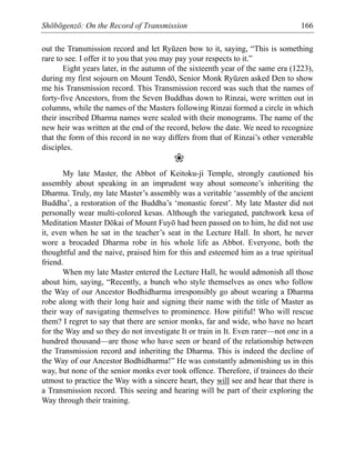 Shōbōgenzō: On the Record of Transmission 166
out the Transmission record and let Ryūzen bow to it, saying, “This is something
rare to see. I offer it to you that you may pay your respects to it.”
Eight years later, in the autumn of the sixteenth year of the same era (1223),
during my first sojourn on Mount Tendō, Senior Monk Ryūzen asked Den to show
me his Transmission record. This Transmission record was such that the names of
forty-five Ancestors, from the Seven Buddhas down to Rinzai, were written out in
columns, while the names of the Masters following Rinzai formed a circle in which
their inscribed Dharma names were sealed with their monograms. The name of the
new heir was written at the end of the record, below the date. We need to recognize
that the form of this record in no way differs from that of Rinzai’s other venerable
disciples.
❀
My late Master, the Abbot of Keitoku-ji Temple, strongly cautioned his
assembly about speaking in an imprudent way about someone’s inheriting the
Dharma. Truly, my late Master’s assembly was a veritable ‘assembly of the ancient
Buddha’, a restoration of the Buddha’s ‘monastic forest’. My late Master did not
personally wear multi-colored kesas. Although the variegated, patchwork kesa of
Meditation Master Dōkai of Mount Fuyō had been passed on to him, he did not use
it, even when he sat in the teacher’s seat in the Lecture Hall. In short, he never
wore a brocaded Dharma robe in his whole life as Abbot. Everyone, both the
thoughtful and the naive, praised him for this and esteemed him as a true spiritual
friend.
When my late Master entered the Lecture Hall, he would admonish all those
about him, saying, “Recently, a bunch who style themselves as ones who follow
the Way of our Ancestor Bodhidharma irresponsibly go about wearing a Dharma
robe along with their long hair and signing their name with the title of Master as
their way of navigating themselves to prominence. How pitiful! Who will rescue
them? I regret to say that there are senior monks, far and wide, who have no heart
for the Way and so they do not investigate It or train in It. Even rarer—not one in a
hundred thousand—are those who have seen or heard of the relationship between
the Transmission record and inheriting the Dharma. This is indeed the decline of
the Way of our Ancestor Bodhidharma!” He was constantly admonishing us in this
way, but none of the senior monks ever took offence. Therefore, if trainees do their
utmost to practice the Way with a sincere heart, they will see and hear that there is
a Transmission record. This seeing and hearing will be part of their exploring the
Way through their training.
 