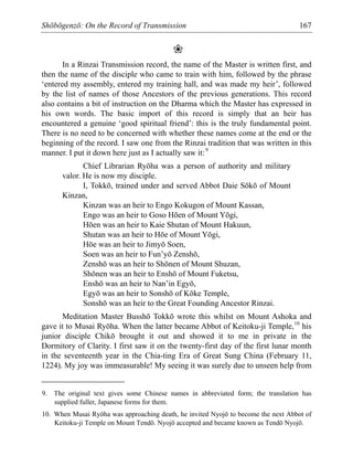 Shōbōgenzō: On the Record of Transmission 167
❀
In a Rinzai Transmission record, the name of the Master is written first, and
then the name of the disciple who came to train with him, followed by the phrase
‘entered my assembly, entered my training hall, and was made my heir’, followed
by the list of names of those Ancestors of the previous generations. This record
also contains a bit of instruction on the Dharma which the Master has expressed in
his own words. The basic import of this record is simply that an heir has
encountered a genuine ‘good spiritual friend’: this is the truly fundamental point.
There is no need to be concerned with whether these names come at the end or the
beginning of the record. I saw one from the Rinzai tradition that was written in this
manner. I put it down here just as I actually saw it:9
Chief Librarian Ryōha was a person of authority and military
valor. He is now my disciple.
I, Tokkō, trained under and served Abbot Daie Sōkō of Mount
Kinzan,
Kinzan was an heir to Engo Kokugon of Mount Kassan,
Engo was an heir to Goso Hōen of Mount Yōgi,
Hōen was an heir to Kaie Shutan of Mount Hakuun,
Shutan was an heir to Hōe of Mount Yōgi,
Hōe was an heir to Jimyō Soen,
Soen was an heir to Fun’yō Zenshō,
Zenshō was an heir to Shōnen of Mount Shuzan,
Shōnen was an heir to Enshō of Mount Fuketsu,
Enshō was an heir to Nan’in Egyō,
Egyō was an heir to Sonshō of Kōke Temple,
Sonshō was an heir to the Great Founding Ancestor Rinzai.
Meditation Master Busshō Tokkō wrote this whilst on Mount Ashoka and
gave it to Musai Ryōha. When the latter became Abbot of Keitoku-ji Temple,10
his
junior disciple Chikō brought it out and showed it to me in private in the
Dormitory of Clarity. I first saw it on the twenty-first day of the first lunar month
in the seventeenth year in the Chia-ting Era of Great Sung China (February 11,
1224). My joy was immeasurable! My seeing it was surely due to unseen help from
9. The original text gives some Chinese names in abbreviated form; the translation has
supplied fuller, Japanese forms for them.
10. When Musai Ryōha was approaching death, he invited Nyojō to become the next Abbot of
Keitoku-ji Temple on Mount Tendō. Nyojō accepted and became known as Tendō Nyojō.
 