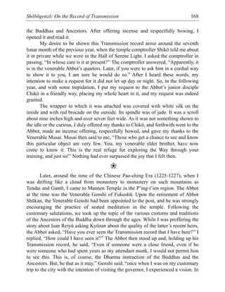 Shōbōgenzō: On the Record of Transmission 168
the Buddhas and Ancestors. After offering incense and respectfully bowing, I
opened it and read it.
My desire to be shown this Transmission record arose around the seventh
lunar month of the previous year, when the temple comptroller Shikō told me about
it in private while we were in the Hall of Serene Light. I asked the comptroller in
passing, “In whose care is it at present?” The comptroller answered, “Apparently, it
is in the venerable Abbot’s quarters. Later, if you were to ask him in a cordial way
to show it to you, I am sure he would do so.” After I heard these words, my
intention to make a request for it did not let up day or night. So, in the following
year, and with some trepidation, I put my request to the Abbot’s junior disciple
Chikō in a friendly way, placing my whole heart in it, and my request was indeed
granted.
The wrapper to which it was attached was covered with white silk on the
inside and with red brocade on the outside. Its spindle was of jade. It was a scroll
about nine inches high and over seven feet wide. As it was not something shown to
the idle or the curious, I duly offered my thanks to Chikō, and forthwith went to the
Abbot, made an incense offering, respectfully bowed, and gave my thanks to the
Venerable Musai. Musai then said to me, “Those who get a chance to see and know
this particular object are very few. You, my venerable elder brother, have now
come to know it. This is the real refuge for exploring the Way through your
training, and just so!” Nothing had ever surpassed the joy that I felt then.
❀
Later, around the time of the Chinese Pao-ching Era (1225-1227), when I
was drifting like a cloud from monastery to monastery on such mountains as
Tendai and Gantō, I came to Mannen Temple in the P’ing-t’ien region. The Abbot
at the time was the Venerable Genshi of Fukushū. Upon the retirement of Abbot
Shūkan, the Venerable Genshi had been appointed to the post, and he was strongly
encouraging the practice of seated meditation in the temple. Following the
customary salutations, we took up the topic of the various customs and traditions
of the Ancestors of the Buddha down through the ages. While I was proffering the
story about Isan Reiyū asking Kyōzan about the quality of the latter’s recent heirs,
the Abbot asked, “Have you ever seen the Transmission record that I have here?” I
replied, “How could I have seen it?” The Abbot then stood up and, holding up his
Transmission record, he said, “Even if someone were a close friend, even if he
were someone who had spent years as my attendant monk, I would not permit him
to see this. This is, of course, the Dharma instruction of the Buddhas and the
Ancestors. But, be that as it may,” Genshi said, “once when I was on my customary
trip to the city with the intention of visiting the governor, I experienced a vision. In
 