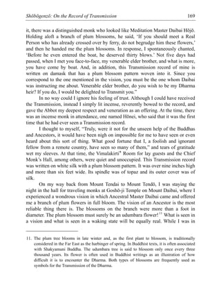 Shōbōgenzō: On the Record of Transmission 169
it, there was a distinguished monk who looked like Meditation Master Daibai Hōjō.
Holding aloft a branch of plum blossoms, he said, ‘If you should meet a Real
Person who has already crossed over by ferry, do not begrudge him these flowers,’
and then he handed me the plum blossoms. In response, I spontaneously chanted,
‘Before he even entered the boat, he deserved thirty blows.’ Not five days had
passed, when I met you face-to-face, my venerable elder brother, and what is more,
you have come by boat. And, in addition, this Transmission record of mine is
written on damask that has a plum blossom pattern woven into it. Since you
correspond to the one mentioned in the vision, you must be the one whom Daibai
was instructing me about. Venerable elder brother, do you wish to be my Dharma
heir? If you do, I would be delighted to Transmit you.”
In no way could I ignore his feeling of trust. Although I could have received
the Transmission, instead I simply lit incense, reverently bowed to the record, and
gave the Abbot my deepest respect and veneration as an offering. At the time, there
was an incense monk in attendance, one named Hōnei, who said that it was the first
time that he had ever seen a Transmission record.
I thought to myself, “Truly, were it not for the unseen help of the Buddhas
and Ancestors, it would have been nigh on impossible for me to have seen or even
heard about this sort of thing. What good fortune that I, a foolish and ignorant
fellow from a remote country, have seen so many of them,” and tears of gratitude
wet my sleeves. At that time, the Vimalakirti* Room for lay guests and the Chief
Monk’s Hall, among others, were quiet and unoccupied. This Transmission record
was written on white silk with a plum blossom pattern. It was over nine inches high
and more than six feet wide. Its spindle was of topaz and its outer cover was of
silk.
On my way back from Mount Tendai to Mount Tendō, I was staying the
night in the hall for traveling monks at Goshō-ji Temple on Mount Daibai, where I
experienced a wondrous vision in which Ancestral Master Daibai came and offered
me a branch of plum flowers in full bloom. The vision of an Ancestor is the most
reliable thing there is. The blossoms on the branch were more than a foot in
diameter. The plum blossom must surely be an udumbara flower!11
What is seen in
a vision and what is seen in a waking state will be equally real. While I was in
11. The plum tree blooms in late winter and, as the first plant to blossom, is traditionally
considered in the Far East as the harbinger of spring. In Buddhist texts, it is often associated
with Shakyamuni Buddha. The udumbara tree is said to blossom only once every three
thousand years. Its flower is often used in Buddhist writings as an illustration of how
difficult it is to encounter the Dharma. Both types of blossoms are frequently used as
symbols for the Transmission of the Dharma.
 