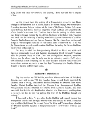 Shōbōgenzō: On the Record of Transmission 170
Sung China and since my return to this country, I have not told this to anyone
before.
❀
At the present time, the writing of a Transmission record in our Tōzan
lineage is different from that in others, such as the Rinzai lineage. Our monastery’s
Founding Ancestor Seigen, in front of the desk of his Master Daikan Enō, wrote
out with blood that flowed from his finger that which had been kept under the robe
of the Buddha’s Ancestor Enō. Tradition has it that the passing on of the record
was done by Seigen mixing the blood from his finger with that of Enō. Tradition
also has it that the ceremony of mixing blood also occurred in the case of our First
Ancestor Bodhidharma and our Second Ancestor Eka. To refrain from writing such
things as “My disciple So-and-so” or “So-and-so came to train with me” is the rule
for Transmission records which various Buddhas, including the Seven Buddhas,
have written and passed on.
So, keep in mind that Enō graciously blended his blood and spirit with
Seigen’s immaculate blood, and Seigen’s immaculate blood personally blended
with the parental blood of Enō. Thus, our distinguished Ancestor, Venerable
Seigen, and he alone, was the only one to so intimately receive Enō’s direct
certification; it is not something that his other disciples attained. Folks who know
about these matters are wont to say that Enō Transmitted the Buddha Dharma
directly to Seigen, and to Seigen alone.
❀
The Record of Transmission
My late teacher, an Old Buddha, the Great Master and Abbot of Keitoku-ji
Temple, once said to me, “All the Buddhas have, beyond doubt, inherited the
Dharma. That is to say, Shakyamuni Buddha inherited the Dharma from Kashō
Buddha. Kashō Buddha inherited the Dharma from Kunagonmuni Buddha.
Kunagonmuni Buddha inherited the Dharma from Kuruson Buddha. You must
have faith that Buddha after Buddha has inherited It in this manner, reaching down
to us now, for this is how we explore the Way of the Buddhas through our
training.”
I then said to him, “It was after Kashō Buddha had entered nirvana that
Shakyamuni Buddha first emerged into the world and realized the Truth. Moreover,
how could the Buddhas of the present Eon of the Wise and Virtuous have inherited
the Dharma from the Buddhas in the previous Eon of the Sublime? What do you
think?”
 