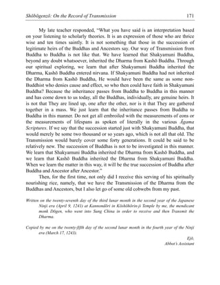 Shōbōgenzō: On the Record of Transmission 171
My late teacher responded, “What you have said is an interpretation based
on your listening to scholarly theories. It is an expression of those who are thrice
wise and ten times saintly. It is not something that those in the succession of
legitimate heirs of the Buddhas and Ancestors say. Our way of Transmission from
Buddha to Buddha is not like that. We have learned that Shakyamuni Buddha,
beyond any doubt whatsoever, inherited the Dharma from Kashō Buddha. Through
our spiritual exploring, we learn that after Shakyamuni Buddha inherited the
Dharma, Kashō Buddha entered nirvana. If Shakyamuni Buddha had not inherited
the Dharma from Kashō Buddha, He would have been the same as some non-
Buddhist who denies cause and effect, so who then could have faith in Shakyamuni
Buddha? Because the inheritance passes from Buddha to Buddha in this manner
and has come down to us today, all the Buddhas, individually, are genuine heirs. It
is not that They are lined up, one after the other, nor is it that They are gathered
together in a mass. We just learn that the inheritance passes from Buddha to
Buddha in this manner. Do not get all embroiled with the measurements of eons or
the measurements of lifespans as spoken of literally in the various Āgama
Scriptures. If we say that the succession started just with Shakyamuni Buddha, that
would merely be some two thousand or so years ago, which is not all that old. The
Transmission would barely cover some forty generations. It could be said to be
relatively new. The succession of Buddhas is not to be investigated in this manner.
We learn that Shakyamuni Buddha inherited the Dharma from Kashō Buddha, and
we learn that Kashō Buddha inherited the Dharma from Shakyamuni Buddha.
When we learn the matter in this way, it will be the true succession of Buddha after
Buddha and Ancestor after Ancestor.”
Then, for the first time, not only did I receive this serving of his spiritually
nourishing rice, namely, that we have the Transmission of the Dharma from the
Buddhas and Ancestors, but I also let go of some old cobwebs from my past.
Written on the twenty-seventh day of the third lunar month in the second year of the Japanese
Ninji era (April 9, 1241) at Kannondōri in Kōshōhōrin-ji Temple by me, the mendicant
monk Dōgen, who went into Sung China in order to receive and then Transmit the
Dharma.
Copied by me on the twenty-fifth day of the second lunar month in the fourth year of the Ninji
era (March 17, 1243).
Ejō,
Abbot’s Assistant
 