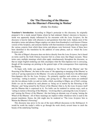 16
On ‘The Flowering of the Dharma
Sets the Dharma’s Flowering in Motion’
(Hokke Ten Hokke)
Translator’s Introduction: According to Dōgen’s postscript to this discourse, he originally
prepared it for a monk named Edatsu whom he had ordained. Edatsu’s decision to become a
monk was apparently deeply influenced by his encounter with the Lotus Scripture, for the
discourse is heavily laden with allusions to and quotations from that work. Indeed, most of the
descriptive terms and phrases Dōgen employs are taken from Kumārajīva’s well-known Chinese
version of this Scripture, and someone familiar with that translation would quite likely recognize
the various contexts from which these terms and phrases were borrowed. Some of these have
been identified in this translation by the addition of some phrase, such as ‘which the Lotus
Scripture calls’.
The title of Dōgen’s discourse does not derive directly from the Lotus Scripture, but is based
on terms used by the Sixth Chinese Ancestor Enō in a kōan story that Dōgen recounts. These
terms carry multiple meanings which often apply simultaneously throughout the discourse, so
that no single English rendering can fully encompass what the Sino-Japanese text is conveying,
though all the meanings are pointing to the general topic of the consequences from expressing
the Dharma.
To begin with, hokke can equally be rendered as ‘the Flower of the Dharma’ and ‘the
flowering of the Dharma’, the latter in the sense of ‘the appearing or emerging of the Dharma’ as
well as of ‘giving expression to the Dharma’. It is also an allusion to Hokke Kyō, the abbreviated
Sino-Japanese title for the Lotus Scripture. Ten primarily signifies such actions as ‘turning’,
‘revolving’, ‘setting in motion’, ‘arousing’, and ‘giving rise to’. These two terms are combined
into the two phrases hokke ten and ten hokke, which, according to Dōgen, are of Enō’s coining.
Hokke ten can be rendered by such phrases as ‘being set in motion by the flowering of the
Dharma’, and ‘being turned by the Flower of the Dharma’ (that is, by the Lotus Scripture itself
and the Dharma that is expressed in it). Ten hokke can be rendered in various ways, such as
‘setting in motion a flowering of the Dharma’, ‘revolving (that is, perusing) the Lotus Scripture’,
and ‘turning the Flower of the Dharma’, this last being an alternate way of saying ‘turning the
Wheel of the Dharma’. All of these meanings are implicit within whichever term is used in the
present translation. Hence, the title might also be rendered as “The Lotus Scripture Sets in
Motion the Dharma’s Flowering”.
This discourse may prove to be one of the more difficult discourses in the Shōbōgenzō. It
would be worth the reader’s while to go through the work slowly several times to catch the
beauty of the underlying Teaching.
172
 