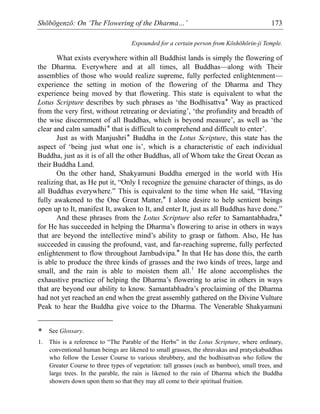 Shōbōgenzō: On ‘The Flowering of the Dharma…’ 173
Expounded for a certain person from Kōshōhōrin-ji Temple.
What exists everywhere within all Buddhist lands is simply the flowering of
the Dharma. Everywhere and at all times, all Buddhas—along with Their
assemblies of those who would realize supreme, fully perfected enlightenment—
experience the setting in motion of the flowering of the Dharma and They
experience being moved by that flowering. This state is equivalent to what the
Lotus Scripture describes by such phrases as ‘the Bodhisattva* Way as practiced
from the very first, without retreating or deviating’, ‘the profundity and breadth of
the wise discernment of all Buddhas, which is beyond measure’, as well as ‘the
clear and calm samadhi* that is difficult to comprehend and difficult to enter’.
Just as with Manjushri* Buddha in the Lotus Scripture, this state has the
aspect of ‘being just what one is’, which is a characteristic of each individual
Buddha, just as it is of all the other Buddhas, all of Whom take the Great Ocean as
their Buddha Land.
On the other hand, Shakyamuni Buddha emerged in the world with His
realizing that, as He put it, “Only I recognize the genuine character of things, as do
all Buddhas everywhere.” This is equivalent to the time when He said, “Having
fully awakened to the One Great Matter,* I alone desire to help sentient beings
open up to It, manifest It, awaken to It, and enter It, just as all Buddhas have done.”
And these phrases from the Lotus Scripture also refer to Samantabhadra,*
for He has succeeded in helping the Dharma’s flowering to arise in others in ways
that are beyond the intellective mind’s ability to grasp or fathom. Also, He has
succeeded in causing the profound, vast, and far-reaching supreme, fully perfected
enlightenment to flow throughout Jambudvipa.* In that He has done this, the earth
is able to produce the three kinds of grasses and the two kinds of trees, large and
small, and the rain is able to moisten them all.1
He alone accomplishes the
exhaustive practice of helping the Dharma’s flowering to arise in others in ways
that are beyond our ability to know. Samantabhadra’s proclaiming of the Dharma
had not yet reached an end when the great assembly gathered on the Divine Vulture
Peak to hear the Buddha give voice to the Dharma. The Venerable Shakyamuni
* See Glossary.
1. This is a reference to “The Parable of the Herbs” in the Lotus Scripture, where ordinary,
conventional human beings are likened to small grasses, the shravakas and pratyekabuddhas
who follow the Lesser Course to various shrubbery, and the bodhisattvas who follow the
Greater Course to three types of vegetation: tall grasses (such as bamboo), small trees, and
large trees. In the parable, the rain is likened to the rain of Dharma which the Buddha
showers down upon them so that they may all come to their spiritual fruition.
 