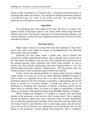 Shōbōgenzō: Translator’s General Introduction xix
monks or laity in general or as ‘someone who’, it should be understood that he is
including both males and females, even though the English pronominal reference
is, for brevity’s sake, ‘he’, ‘him’, or ‘his’: I have used ‘she’, ‘her’, and ‘hers’ only
where the sex of the person is known to be female.
Appendices
Two appendices have been added to the book. The first is a listing of the
Japanese names of the major figures in the various kōan stories along with their
Chinese equivalents. The second is a glossary of words and idiomatic phrases, such
as hossu and kōan, which need some explanation because they do not have an easy
equivalent in English.
On Kōan Stories
Dōgen makes wide use of stories from Zen kōan collections. Since these
stories may strike some readers as strange or incomprehensible, the following
observations may prove helpful.
Originally, the term ‘kōan’ meant ‘a public case’, and in Chinese Zen
referred to a notable, authenticated instance when a disciple came to realize his or
her True Nature. By Dōgen’s time, the term ‘kōan’ had become synonymous with
the spiritual question which epitomizes that which keeps disciples, as well as
anyone else, from directly experiencing what their Original Nature is. It is the
spiritual doubt that keeps someone ‘looking down’. The kōan stories, then, are
usually accounts of how a particular trainee’s doubt was resolved.
In these stories, the spiritual problem of a trainee often involves a habitual
acting counter to at least one of the ten major Mahayana Buddhist Precepts on
either a literal or a figurative level. That is, in some way the disciple will have
persisted in taking the life from someone or something, in taking things that are not
given, in giving in to covetous feelings, in saying that which is not so, in
trafficking in something that intoxicates or deludes, in putting oneself up and
others down, in insulting others, in giving in to anger or resentfulness, in being
stingy, or in acting in a disrespectful manner toward Buddha, Dharma, or Sangha.
When reading such dialogues, it is prudent to consider what the mental
attitude of the questioner is and not just what is being asked. This is important
because the question asked arises from a particular frame of mind. Determining
who is asking the question (and sometimes where and when) will help clarify what
this frame of mind is and, therefore, what is really being asked, since the answer
given will not be an absolute one, independent of the questioner, but one that
speaks to the questioner’s mental attitude and perspective. This is sometimes
 