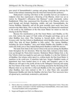 Shōbōgenzō: On ‘The Flowering of the Dharma…’ 174
gave proof of Samantabhadra’s comings and goings throughout the universe by
means of the radiance emanating from the white hairs between His eyebrows.2
Shakyamuni’s meeting with those in His assembly had not yet reached its
midpoint when they experienced a flowering of the Dharma, which was set in
motion by Manjushri’s affirmation that Maitreya* would imminently realize
Buddhahood. When they experienced this flowering of the Dharma, which was
good through and through—beginning, middle, and end—Samantabhadra, the
various Buddhas, Manjushri, and all the great assembly must surely have been
carried to the Other Shore. This is why the flowering of the Dharma has manifested
in the world as the fulfillment of the One Great Matter for which we train by
relying on the One Vehicle.
Because this manifestation is the One Great Matter, each Buddha, on His
own, fully realizes the aspect of Truth within all thoughts and things, just as all
other Buddhas have done. This Teaching is, beyond doubt, what the Lotus
Scripture calls ‘the One Vehicle to Buddhahood, which Buddhas alone confirm and
which They help all future Buddhas to fully realize’. The various Buddhas,
including the Seven Buddhas,* have each helped Buddha after Buddha to fully
realize the Truth, just as They helped Shakyamuni Buddha to fulfill His mission.
The lands from India in the west to China in the east are among the Buddhist
lands throughout the ten directions. What has been fully realized in these lands,
even up through the Thirty-third Ancestor, Meditation Master Daikan Enō, is the
One Vehicle which was taught by each and every Buddha. It is the One Vehicle of
all Buddhas. Our reliance solely upon It is, without doubt, the One Great Matter. It
manifests in the world now: It manifests right here. Seigen’s Buddhist modes of
deportment have been handed down to us today and Nangaku’s gates to the
Dharma are still open in the world, all due to the Tathagata’s knowing and seeing
the True Nature of the world.3
Surely, we are being aroused by the flowering of the
Dharma when we say that this is what each Buddha on His own, together with all
other Buddhas, have truly realized in full. It is what Those who succeeded
Shakyamuni Buddha and what the Buddhas who have been Their successors have
all opened up to, manifested, awakened to, and entered.
2. That is, there was a radiance that seemed to pour forth from Shakyamuni’s brow. Those who
saw this radiance associated it with the manifesting of Samantabhadra, whose name means
‘Universal Goodness and Loving-kindness’.
3. Seigen and Nangaku were Enō’s two Dharma heirs.
 