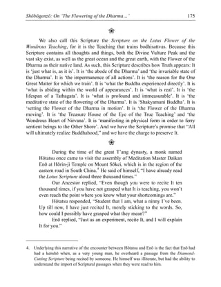 Shōbōgenzō: On ‘The Flowering of the Dharma…’ 175
❀
We also call this Scripture the Scripture on the Lotus Flower of the
Wondrous Teaching, for it is the Teaching that trains bodhisattvas. Because this
Scripture contains all thoughts and things, both the Divine Vulture Peak and the
vast sky exist, as well as the great ocean and the great earth, with the Flower of the
Dharma as their native land. As such, this Scripture describes how Truth appears: It
is ‘just what is, as it is’. It is ‘the abode of the Dharma’ and ‘the invariable state of
the Dharma’. It is ‘the impermanence of all actions’. It is ‘the reason for the One
Great Matter for which we train’. It is ‘what the Buddha experienced directly’. It is
‘what is abiding within the world of appearances’. It is ‘what is real’. It is ‘the
lifespan of a Tathagata’. It is ‘what is profound and immeasurable’. It is ‘the
meditative state of the flowering of the Dharma’. It is ‘Shakyamuni Buddha’. It is
‘setting the Flower of the Dharma in motion’. It is ‘the Flower of the Dharma
moving’. It is ‘the Treasure House of the Eye of the True Teaching’ and ‘the
Wondrous Heart of Nirvana’. It is ‘manifesting in physical form in order to ferry
sentient beings to the Other Shore’. And we have the Scripture’s promise that “All
will ultimately realize Buddhahood,” and we have the charge to preserve It.
❀
During the time of the great T’ang dynasty, a monk named
Hōtatsu once came to visit the assembly of Meditation Master Daikan
Enō at Hōrin-ji Temple on Mount Sōkei, which is in the region of the
eastern road in South China.4
He said of himself, “I have already read
the Lotus Scripture aloud three thousand times.”
Our Ancestor replied, “Even though you were to recite It ten
thousand times, if you have not grasped what It is teaching, you won’t
even reach the point where you know what your shortcomings are.”
Hōtatsu responded, “Student that I am, what a ninny I’ve been.
Up till now, I have just recited It, merely sticking to the words. So,
how could I possibly have grasped what they mean?”
Enō replied, “Just as an experiment, recite It, and I will explain
It for you.”
4. Underlying this narrative of the encounter between Hōtatsu and Enō is the fact that Enō had
had a kenshō when, as a very young man, he overheard a passage from the Diamond-
Cutting Scripture being recited by someone. He himself was illiterate, but had the ability to
understand the import of Scriptural passages when they were read to him.
 