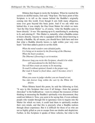 Shōbōgenzō: On ‘The Flowering of the Dharma…’ 176
Hōtatsu then began to recite the Scripture. When he reached the
section on skillful means, Enō said, “Stop here. The basic point of this
Scripture is to tell us the reason behind the Buddha’s originally
coming into this world. Even though It sets forth many allegories,
none ever goes beyond this basic point. And if we ask what was
behind this, it was simply the One Great Matter for which we train.
‘Just the One Great Matter’ is, of course, ‘what the Buddha came to
know directly’. It was ‘His opening up to It, manifesting It, awakening
to It, and entering It’. This Matter is, naturally, what a Buddha comes
to know directly. Anyone who is equipped with this direct knowing is
already a Buddha. By all means, you should have faith here and now
that what a Buddha directly knows is right within your very own
heart.” Enō then added a poem to set this forth:
When the mind wanders onto deluded paths,
It is being set in motion by the flowering of the Dharma;
When the heart awakens,
The Dharma’s flowering is set in motion.
However long you recite this Scripture, should it be while
still unawakened to the Self that is true,
You will then create an enemy to Its meaning.
To read It without opinion’s bonds is the proper way,
But read It bound to fixed ideas, and It becomes error’s
way.
When you cease to judge whether you are bound or not,
You ride forever long within the cart by the White Ox
drawn.
When Hōtatsu heard this poem, he said the following to Enō,
“It says in this Scripture that even if all beings—from the greatest
shravakas* to the bodhisattvas—were to exhaust the resources of their
thinking in measuring the Buddha’s spiritually wise discernment, they
could not fathom it. Now, you seem to be saying that, if even ordinary
people who wander through life in ignorance were to inquire into the
Matter for which we train, it could lead them to spiritually awaken
their own minds, and that this is precisely what a Buddha realizes
through direct experience. But it is difficult for those of us who are
not as highly gifted as you to escape from our doubts and skepticism.
Further, in this Scripture it speaks of three vehicles, but what is the
 