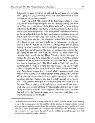 Shōbōgenzō: On ‘The Flowering of the Dharma…’ 177
distinction between the large ox-cart and the cart drawn by a white
ox?5
I pray that you, venerable monk, will once more favor us with
your comments on these matters.”
Enō responded, “The intent of the Scripture is clear. It is just
that you are wandering off on your own and thereby turning your back
on it. Your worry that those of the Three Vehicles* are incapable of
fathoming the Buddha’s spiritually wise discernment is due to your
own way of measuring things. Even though their intellectual resources
are being exhausted through their speculations, somehow they will
arrive from however far away they may be. As the Lotus Scripture
says, ‘Right from the start, the Buddha explained this for the benefit
of ordinary people who are wandering in ignorance; He did not
explain it for the benefit of Buddhas.’ Although they are not really
turning their backs on their faith in this principle, people sometimes
do leave their seat of training. But even so, unbeknownst to them, they
are sitting in the cart drawn by the White Ox, even while they
continue their search for the Three Vehicles outside the gate. In
relation to what you have asked, the words of the Scripture clearly
state that ‘There are not two vehicles, nor are there three.’ How come
you have not realized this? ‘The Three Vehicles’ refers to expedient
teachings, for it refers to a time that has passed; ‘The One Vehicle’
refers to the genuine Teaching, for it refers to the present moment in
time. You should simply leave behind what is expedient and come
back to what is genuine. When you return to the genuine, the Genuine
will not be just a name. You need to recognize that what you have is a
wondrous and rare Treasure, and that It is fully passed on to you so
that It may proceed from you to others, that they may receive It for
their use. What is more, even though there is no notion of ‘my father’
or of ‘my son’, nor any attribute of ‘being useful’, this is what we call
‘being set in motion by the Lotus Scripture’. From one eon to the next,
day and night, the Scripture never leaves our hand, and there is no
time when we are not reciting It.”
5. The present allusion, as well as many which follow, derive from the parable of the burning
house in the Lotus Scripture. In that parable, a father attempts to rescue his three children
who are playing within a burning house by promising them that they can play with three
vehicles—a small sheep-drawn cart, a medium-sized deer-drawn cart, and a large ox-drawn
cart—which he says lay outside the gate. When the children go outside the gate they find
but one cart, which is drawn by a white ox.
 