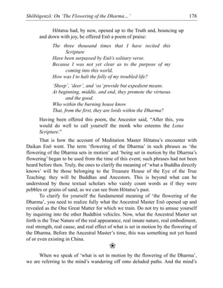 Shōbōgenzō: On ‘The Flowering of the Dharma…’ 178
Hōtatsu had, by now, opened up to the Truth and, bouncing up
and down with joy, he offered Enō a poem of praise:
The three thousand times that I have recited this
Scripture
Have been surpassed by Enō’s solitary verse.
Because I was not yet clear as to the purpose of my
coming into this world,
How was I to halt the folly of my troubled life?
‘Sheep’, ‘deer’, and ‘ox’provide but expedient means.
At beginning, middle, and end, they promote the virtuous
and the good.
Who within the burning house know
That, from the first, they are lords within the Dharma?
Having been offered this poem, the Ancestor said, “After this, you
would do well to call yourself the monk who esteems the Lotus
Scripture.”
That is how the account of Meditation Master Hōtatsu’s encounter with
Daikan Enō went. The term ‘flowering of the Dharma’ in such phrases as ‘the
flowering of the Dharma sets in motion’ and ‘being set in motion by the Dharma’s
flowering’ began to be used from the time of this event; such phrases had not been
heard before then. Truly, the ones to clarify the meaning of ‘what a Buddha directly
knows’ will be those belonging to the Treasure House of the Eye of the True
Teaching: they will be Buddhas and Ancestors. This is beyond what can be
understood by those textual scholars who vainly count words as if they were
pebbles or grains of sand, as we can see from Hōtatsu’s past.
To clarify for yourself the fundamental meaning of ‘the flowering of the
Dharma’, you need to realize fully what the Ancestral Master Enō opened up and
revealed as the One Great Matter for which we train. Do not try to amuse yourself
by inquiring into the other Buddhist vehicles. Now, what the Ancestral Master set
forth is the True Nature of the real appearance, real innate nature, real embodiment,
real strength, real cause, and real effect of what is set in motion by the flowering of
the Dharma. Before the Ancestral Master’s time, this was something not yet heard
of or even existing in China.
❀
When we speak of ‘what is set in motion by the flowering of the Dharma’,
we are referring to the mind’s wandering off onto deluded paths. And the mind’s
 