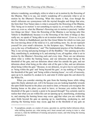 Shōbōgenzō: On ‘The Flowering of the Dharma…’ 179
delusive wandering, accordingly, refers to what is set in motion by the flowering of
the Dharma. That is to say, our mind’s wandering off is precisely what is set in
motion by the Dharma’s flowering. What this means is that, even though the
mind’s delusions are synonymous with the myriad thoughts and things that arise,
the form their True Nature takes is what is aroused by the flowering of the Dharma.
This ‘being set in motion’ is not something to rejoice in, or watch for, or obtain, or
arrive at; even so, what the Dharma’s flowering sets in motion is precisely ‘neither
two things nor three’. Since the flowering of the Dharma is our having only One
Vehicle to Buddhahood, because it is the flowering of the form of things as they
really are, we speak of ‘being able to set in motion what moves’. Even so, it is just
the One Vehicle to Buddhahood, just the One Great Matter for which we train, just
the ever-moving about of the mind as it is, and nothing more. So, do not reproach
yourself for your mind’s delusions. As the Scripture says, “Whatever is done by
you is the way of bodhisattvas,” and “The fundamental practice of the Bodhisattva
Way is our serving and paying homage to all the Buddhas.” Our opening up to this
Way, manifesting It, awakening to It, and entering It are, all together, what is set in
motion by the Dharma’s flowering each and every time. There are our delusions
about what is within the burning house, and our delusions about being at the
threshold of the gate, and our delusions about what lies outside the gate, and our
delusions about what being on the other side of the gate is like, and our delusions
about being within the gate.6
Because, in our delusion, we give rise to such notions
as ‘being within the gate’ and ‘being beyond the gate’, to say nothing of ‘being at
the threshold of the gate’ and ‘being within a burning house’, we will, of necessity,
open up to It, manifest It, awaken to It, and enter It whilst upon the cart drawn by
the White Ox.
When you consider entering the gate from the burning house while riding
upon this finely adorned cart, will it be because you are looking hopefully towards
the open fields beyond as the place you need to enter, or because you recognize the
burning house as the place you need to leave, or because you realize that the
threshold of the gate is merely a point to be passed through? You certainly need to
realize that when you are within this cart an opening up to, manifesting, awakening
to, and entering the burning house may occur, and that when you are within the
open fields beyond the gate an opening up to, manifesting, awakening to, and
entering the burning house may occur, and that at the threshold of any gate an
6. To paraphrase, people, as a matter of course, speculate on, and thus harbor delusions about,
what defiling passions are, what turning one’s heart around and vowing to train is, what
nirvana is, what the fulfillment of training and practice means, and what doing the training
and practice is.
 