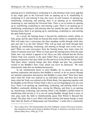 Shōbōgenzō: On ‘The Flowering of the Dharma…’ 180
opening up to it, manifesting it, awakening to it, and entering it may occur, and that
at any single gate to the Universal Gate an opening up to It, manifesting It,
awakening to It, and entering It may also occur. At each instance of opening up,
manifesting, awakening, and entering, there is an opening up to, manifesting,
awakening to, and entering the Universal Gate. There is set in motion an opening
up to, manifesting, awakening to, and entering a gate. There is an opening up to,
manifesting, awakening to, and entering what lies outside the gate. And, within the
burning house, there is an opening up to, manifesting, awakening to, and entering
the open fields beyond.
As a result, the burning house is beyond the intellective mind’s ability to
fully grasp, and the open fields are beyond that mind’s ability to completely know.
Who will make into a conveyance the three mundane worlds through which they
spin and ride it as the One Vehicle? Who will go back and forth through their
opening up, manifesting, awakening, and entering as though such events were a
gate? When we seek conveyance from the burning house, how many times the
wheel of samsara must turn! When we look upon the burning house from the open
fields, how very distant it appears to be! Have you fully realized that the Divine
Vulture Peak rests serenely in the open fields? Have you incorporated into your
training and practice that open fields are flat and level on the Divine Vulture Peak?
That place where ‘sentient beings take their delight and play’ has continually
existed as the Buddha’s Pure Land, which can never be destroyed.7
We must
meticulously make this our fundamental practice.
In our wholehearted desire to meet Buddha, do we pursue through our
spiritual exploration and practice that Buddha is ourself, or do we pursue through
our spiritual exploration and practice that Buddha is some other? There have been
times when the Truth was realized as an individual entity, and there have been
times when the Truth was realized as the Whole Body. Our appearing together with
the Buddha on the Divine Vulture Peak is due to our not begrudging even our own
lives. There is an opening up, manifesting, awakening, and entering which is the
Buddha’s continually abiding here, voicing the Dharma, and there is an opening
up, manifesting, awakening, and entering which is the Buddha’s skillful means in
manifesting what nirvana is. It is our not seeing Buddha, though Such is near; so
who, pray, lacks the faith to wholeheartedly grasp That Which Is Beyond Our
Grasp? The place that is ever filled with both celestial and human beings is none
other than the Realm of Shakyamuni and Vairochana,* a realm that is continually
7. This is taken from “The Immeasurable Life of the Tathagata” section of the Lotus Scripture.
One translation of this can be found in Buddhist Writings on Meditation and Daily Practice,
(Shasta Abbey Press, 1994), pp. 27-38.
 